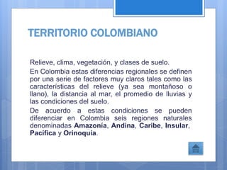 TERRITORIO COLOMBIANO
Relieve, clima, vegetación, y clases de suelo.
En Colombia estas diferencias regionales se definen
por una serie de factores muy claros tales como las
características del relieve (ya sea montañoso o
llano), la distancia al mar, el promedio de lluvias y
las condiciones del suelo.
De acuerdo a estas condiciones se pueden
diferenciar en Colombia seis regiones naturales
denominadas Amazonía, Andina, Caribe, Insular,
Pacífica y Orinoquía.
 
