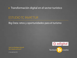 José Luis Rodríguez @iusufr
Mar Castaño @mmarcf
21 de abril de 2015
Transformación digital en el sector turístico
Big Data: retos y oportunidades para el turismo
ESTUDIO TC INVAT.TUR
 