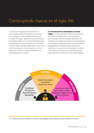 T R ANS F O RMA C I ÓN d i g i t a l 12 
Visibilidad 
Vinculación 
Recomendación 
Reputación 
Atención al cliente 
Social CRM analítico 
Fidelización Digital / Social 
Valor de cliente 
Interés de compra 
Conversión 
Fuerzas de ventas 
MARCA 
VENTAS 
FIDELIDAD 
Las personas se organizan por intereses en 
comunidades online. Para entroncar con estas 
comunidades, las marcas deben abandonar el 
concepto de target, típico de una comunicación 
en medios masivos. En un entorno de interacción, 
la identidad no se construye sólo con contenidos 
y diseños webs muy bien elaborados. Si una marca 
va bien vestida, pero no me trata bien o no me 
responde en Internet, pierde credibilidad y su 
identidad digital se resiente. 
La comunicación en red obedece a nuevas 
reglas. En la red se prima la interacción, la creación 
de nodos conectados entre sí que se hablan y 
que construyen valor de manera colaborativa. No 
contamos con audiencias cautivas a las que podamos 
interrumpir el contenido y lanzar nuestras proclamas 
propagandísticas. Tendremos que ganarnos la 
atención en una economía de la escasez. Se trata de 
crear nodos y conseguir que las personas decidan 
voluntariamente “conectarse” a esos nodos digitales. 
Fig. 5 - Análisis de la experiencia digital de los clientes. Marcas digitales, ventas y proceso de compra y fidelización de clientes. 
Construyendo marcas en el siglo XXI 
 
