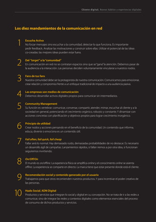 T R ANS F O RMA C I ÓN d i g i t a l 13 
Los diez mandamientos de la comunicación en red 
Escucha Activa 
No forzar mensajes sino escuchar a la comunidad, detectar lo que funciona. Es importante pedir feedback. Analizar las motivaciones y construir sobre ellas. Utilizar el potencial de las ideas co-creadas: las mejores ideas pueden estar fuera. 
Del “target” a la “comunidad” 
En comunicación en red no se contratan espacios sino que se “gana” la atención. Debemos pasar de la audiencia a la interacción. Las personas deciden voluntariamente vincularse a nuestros nodos. 
Fans de tus fans 
Nuestra comunidad debe ser la protagonista de nuestra comunicación. Comunicamos para emocionar, crear relación y compromiso frente a un enfoque tradicional de impacto a una audiencia pasiva. 
Las empresas son medios de comunicación 
Debemos desarrollar activos digitales propios para comunicar sin intermediarios. 
Community Management 
Su función es vertebrar: comunicar, conversar, compartir, atender, mimar, escuchar al cliente y a la sociedad en general, potenciando el crecimiento orgánico, robusto y constante. Y dinamizar con acciones concretas con planificación y objetivos propios para lograr crecimiento inorgánico. 
Principio de utilidad 
Crear nodos y acciones pensando en el beneficio de la comunidad. Un contenido que informa, educa, divierte o emociona es un contenido útil. 
Fail often, fail quick, fail cheap 
Fallar será lo normal. Hay demasiado ruido, demasiadas probabilidades de no destacar. Es necesario un desarrollo ágil de campañas. Lanzamientos rápidos, si fallan iremos a por otra idea, si funcionan seguiremos invirtiendo. 
On/Off/On 
El mundo es on/offline. La experiencia física se amplifica online y el conocimiento online se asienta offline. La experiencia se comparte en directo. La marca tiene que estar presente donde está el cliente. 
Recomendación social y contenido generado por el usuario 
Trabajamos para que otros recomienden nuestros productos. Y para incentivar el poder creativo de las personas. 
Hazlo Social. ADN Digital 
Productos y servicios que integran lo social y digital en su concepción. No se trata de ir a las redes a comunicar, sino de integrar las redes y contextos digitales como elementos esenciales del proceso de consumo de dichos productos y servicios. 
1 
2 
3 
4 
5 
6 
7 
8 
9 
10 
Cliente digital. Nuevos hábitos y experiencias digitales  