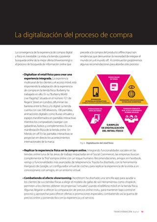 T R ANS F O RMA C I ÓN d i g i t a l 14 
La convergencia de la experiencia de compra digital 
y física es inevitable. La visita a la tienda y posterior 
búsqueda online de la mejor oferta (showrooming) o 
el proceso de búsqueda de información online que 
precede a la compra del producto offline (ropo) son 
tendencias que demuestran la necesidad de integrar el 
mundo on y el mundo off. A continuación proponemos 
algunas recomendaciones para abordar este proceso: 
• Digitalizar el retail físico para crear una 
experiencia integrada. La experiencia 
multicanal de los clientes y el acceso móvil, está 
imponiendo la adaptación de la experiencia 
de compra en la tienda física. Burberry ha 
trabajado en ello. En su “Burberry World 
Live Flagship“, situada en el número 121 de 
Regent Street en Londres, difuminan las 
barreras entre lo físico y lo digital. La tienda 
cuenta con casi 500 altavoces, 100 pantallas, 
animaciones digitales como lluvias virtuales y 
espejos transformados en pantallas interactivas 
mientras los compradores navegan con 
gabardinas, bolsos y complementos. Es una 
manifestación física de la tienda online. Un 
híbrido on-off. En las pantallas interactivas se 
proyectan en directo los acontecimientos 
internacionales de la marca. 
La digitalización del proceso de compra 
INTEGRACIÓN 
DE PANTALLAS INTERACTIVAS 
EJEMPLOS 
DE DIGITALIZACIÓN 
DEL RETAIL FÍSICO 
PROBADORES CON APLICACIONES 
DE REALIDAD AUMENTADA 
INTERACCIONES VÍA 
MÓVIL EN TIENDA 
FOMENTAR COMPARTIR 
EN EL ACTO LA EXPERIENCIA 
EN REDES SOCIALES 
PEDIDO ONLINE 
EN TIENDA 
• Replicar la experiencia física en la compra online. Integrando funcionalidades sociales en las 
tiendas online (una de las áreas de trabajo impactadas en el Social Commerce), las empresas buscan 
complementar la “fría” compra online con un toque humano. Recomendaciones, amigos en Facebook, 
ratings o funcionalidades más avanzadas de telepresencia. Toyota ha diseñado, con la herramienta 
Hangouts de Google, un configurador virtual de coches, para replicar la experiencia de la visita a un 
concesionario con amigos, en un entorno virtual. 
• Combatiendo el efecto showrooming. Nordstrom ha diseñado una sencilla app para ayudar a 
los clientes de sus tiendas físicas a elegir el modelo de gafas de sol. Herramientas como shopkick, 
permiten a los clientes obtener recompensas “virtuales” usando el teléfono móvil en la tienda física. 
Algunas llegarán a ofrecer la comparación de precios online insitu, para mantener bajo control el 
proceso y aprovechar para ofrecer ofertas o promociones especiales, combatiendo así la guerra de 
precios online y poniendo foco en la experiencia y el servicio. 
Fig. 6 - Digitalización del retail físico 
 