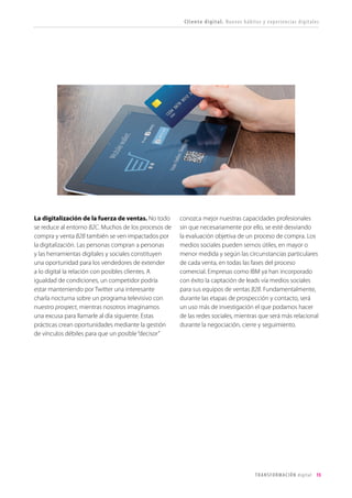 T R ANS F O RMA C I ÓN d i g i t a l 15 
La digitalización de la fuerza de ventas. No todo se reduce al entorno B2C. Muchos de los procesos de compra y venta B2B también se ven impactados por la digitalización. Las personas compran a personas y las herramientas digitales y sociales constituyen una oportunidad para los vendedores de extender a lo digital la relación con posibles clientes. A igualdad de condiciones, un competidor podría estar manteniendo por Twitter una interesante charla nocturna sobre un programa televisivo con nuestro prospect, mientras nosotros imaginamos una excusa para llamarle al día siguiente. Estas prácticas crean oportunidades mediante la gestión de vínculos débiles para que un posible “decisor” conozca mejor nuestras capacidades profesionales sin que necesariamente por ello, se esté desviando la evaluación objetiva de un proceso de compra. Los medios sociales pueden sernos útiles, en mayor o menor medida y según las circunstancias particulares de cada venta, en todas las fases del proceso comercial. Empresas como IBM ya han incorporado con éxito la captación de leads vía medios sociales para sus equipos de ventas B2B. Fundamentalmente, durante las etapas de prospección y contacto, será un uso más de investigación el que podamos hacer de las redes sociales, mientras que será más relacional durante la negociación, cierre y seguimiento. 
Cliente digital. Nuevos hábitos y experiencias digitales  