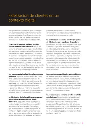 T R ANS F O RMA C I ÓN d i g i t a l 16 
El auge de los smartphones, las redes sociales y la 
convergencia de diferentes tecnologías digitales, 
como la geolocalización o el tratamiento masivo 
de datos, entre otras, ha creado un entorno de 
comunicación multicanal con nuestros clientes. 
El servicio de atención al cliente en redes 
sociales no es un canal adicional. Se trata de 
un nuevo canal con nuevas reglas y características 
propias, que genera expectativas diferentes en los 
clientes, en lo que toca, por ejemplo, a los tiempos 
de respuesta o al impacto que una mala atención 
puede tener en nuestra reputación. Entender cómo, 
desde el año 2010, el Banco Sabadell comenzó a 
explorar la atención a sus clientes a través de las 
redes sociales, consolidando un sistema que atiende 
24/7 a día de hoy, nos abre los ojos hacia el mundo 
de posibilidades que tenemos por delante. 
Los programas de fidelización se han quedado 
obsoletos. Según un estudio de The Logic Group 
2013, cada español participa en una media de 
5,8 programas. Es evidente que los programas de 
fidelización funcionan, pero ojo, también pueden 
hacernos perder mucho dinero, incentivando 
a quienes no debemos y viceversa. Aunque la 
tarjeta física sigue siendo la reina de los programas 
existentes, todo va a cambiar muy rápidamente. 
La fidelización digital establece recompensas 
que premian la interacción, no sólo la 
transacción. Se pueden ofrecer recompensas 
o incentivos por participación, recomendación, 
seguimiento de una marca, etc. Tiene sentido 
que veamos una evolución hacia programas de 
fidelización digital, donde los consumidores se 
relacionan con las marcas de forma personalizada 
(aparte de incentivar por la relación de compra) 
y también pueden interaccionar con otros 
consumidores, haciendo que esta interacción social 
refuerce el sentimiento de pertenencia. 
La gamificación no salvará nuestro programa 
de fidelización pero puede ser de ayuda. La 
gamificación, un neologismo anglosajón que viene 
a designar la aplicación de dinámicas de juego 
en entornos que no son juegos, ha entrado con 
fuerza en las herramientas que las empresas están 
utilizando para generar notoriedad y, sobre todo, 
para fidelizar a los clientes. El objetivo es enseñar, 
persuadir, motivar y desarrollar relaciones con los 
clientes. Pero no debe ser un fin sino un medio. 
Al definir un plan de gamificación debemos listar 
los comportamientos que queremos incentivar, 
priorizarlos y situar los incentivos adecuados para 
cada uno de ellos. 
Los smartphones cambian las reglas del juego. 
Un teléfono siempre en nuestro bolsillo, que nos 
facilite escanear un código, hacer una foto o poner 
un comentario, unido con técnicas que premien 
comportamientos beneficiosos para las marcas y el 
análisis masivo de datos, enriquecerán y cambiarán 
para siempre los programas existentes basados en 
puntos y motivaciones extrínsecas. 
La personalización aumenta el valor percibido 
por el cliente. Con la evolución de la analítica, el 
conocimiento de cliente a un nivel cada vez más 
cercano a la individualidad permite desarrollar 
programas de fidelización casi como si se trataran 
de comunicaciones tú a tú. La empresa sabrá que las 
necesidades y preferencias de María son distintas de 
las de Sara y, con ello, podrá personalizar sus ofertas, 
productos y servicios. 
Fidelización de clientes en un 
contexto digital 
 
