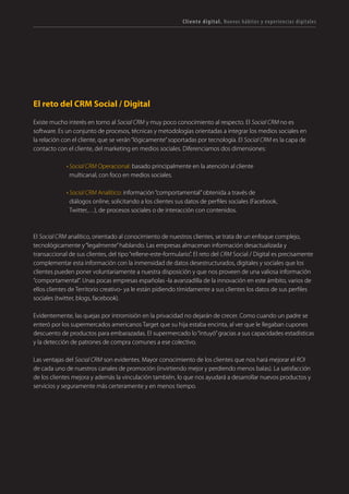 T R ANS F O RMA C I ÓN d i g i t a l 17 
El reto del CRM Social / Digital 
Existe mucho interés en torno al Social CRM y muy poco conocimiento al respecto. El Social CRM no es software. Es un conjunto de procesos, técnicas y metodologías orientadas a integrar los medios sociales en la relación con el cliente, que se verán “lógicamente” soportadas por tecnología. El Social CRM es la capa de contacto con el cliente, del marketing en medios sociales. Diferenciamos dos dimensiones: 
• Social CRM Operacional: basado principalmente en la atención al cliente multicanal, con foco en medios sociales. 
• Social CRM Analítico: información “comportamental” obtenida a través de diálogos online, solicitando a los clientes sus datos de perfiles sociales (Facebook, Twitter,…), de procesos sociales o de interacción con contenidos. 
El Social CRM analítico, orientado al conocimiento de nuestros clientes, se trata de un enfoque complejo, tecnológicamente y “legalmente” hablando. Las empresas almacenan información desactualizada y transaccional de sus clientes, del tipo “rellene-este-formulario”. El reto del CRM Social / Digital es precisamente complementar esta información con la inmensidad de datos desestructurados, digitales y sociales que los clientes pueden poner voluntariamente a nuestra disposición y que nos proveen de una valiosa información “comportamental”. Unas pocas empresas españolas -la avanzadilla de la innovación en este ámbito, varios de ellos clientes de Territorio creativo- ya le están pidiendo tímidamente a sus clientes los datos de sus perfiles sociales (twitter, blogs, facebook). 
Evidentemente, las quejas por intromisión en la privacidad no dejarán de crecer. Como cuando un padre se enteró por los supermercados americanos Target que su hija estaba encinta, al ver que le llegaban cupones descuento de productos para embarazadas. El supermercado lo “intuyó” gracias a sus capacidades estadísticas y la detección de patrones de compra comunes a ese colectivo. 
Las ventajas del Social CRM son evidentes. Mayor conocimiento de los clientes que nos hará mejorar el ROI de cada uno de nuestros canales de promoción (invirtiendo mejor y perdiendo menos balas). La satisfacción de los clientes mejora y además la vinculación también, lo que nos ayudará a desarrollar nuevos productos y servicios y seguramente más certeramente y en menos tiempo. 
Cliente digital. Nuevos hábitos y experiencias digitales  