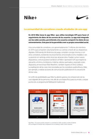 T R ANS F O RMA C I ÓN d i g i t a l 18 
La comunidad de corredores creada alrededor de una app 
En 2010 Nike lanza la app Nike+ que utiliza tecnología GPS para hacer el seguimiento de datos de las carreras de los usuarios. La app está integrada con las redes sociales, permitiendo a los usuarios compartir los datos de sus entrenamientos. Este paso le ha permitido crear su propia comunidad social. 
Una comunidad de corredores, con aproximadamente 7 millones de miembros en 2014, que comparten voluntariamente sus carreras a través de sus dispositivos digitales. Disfrutando de dinámicas de juego, compiten consigo mismos o con otros corredores, recibiendo reconocimientos emocionales (como medallas o ver su posición en rankings, entre otros) por alcanzar retos. Pueden sumar nuevos dispositivos, como la pulsera Fuel Band o el Nike+ Sportwatch GPS que registra la ubicación, el ritmo y la distancia, mide las calorías quemadas y, asociado a otro dispositivo, el transmisor Polar Wearlink+, también registra el ritmo cardíaco. 
La explotación de las rutas más transitadas por los corredores podría llevar a Nike, por ejemplo, a realizar acciones de comunicación publicitaria en la cercanía de dichas rutas. 
Un sinfín de posibilidades que Nike ha abierto gracias a la comprensión de los usos digitales de las personas, más allá de una tarjeta física para acumular y canjear puntos de un programa de fidelización tradicional. 
Nike+ 
Cliente digital. Nuevos hábitos y experiencias digitales 
App Nike+. El usuario puede compartir su actividad en redes sociales y recibir el aliento de sus amigos en tiempo real, compararse en un ranking o retar a otros usuarios.  