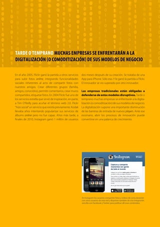 T R ANS F O RMA C I ÓN d i g i t a l 20 
TARDE O TEMPRANO MUCHAS EMPRESAS SE ENFRENTARÁN A LA 
DIGITALIZACIÓN (O COMODITIZACIÓN) DE SUS MODELOS DE NEGOCIO 
En el año 2005, Flickr ganó la partida a otros servicios 
para subir fotos online, integrando funcionalidades 
sociales inherentes al acto de compartir fotos con 
nuestros amigos. Crear diferentes grupos (familia, 
amigos, conocidos), permitir comentarios, crear muros 
compartidos, etiquetar fotos. En 2004 Flickr fue uno de 
los servicios estrella que sirvió de inspiración, en parte, 
a Tim O’Reilly para acuñar el término web 2.0. Flickr 
“hizo social” un servicio que existía previamente. Kodak 
llevaba años intentando popularizar sus servicios de 
álbums online pero no fue capaz. Años más tarde, a 
finales de 2010, Instagram ganó 1 millón de usuarios 
dos meses después de su creación. Se trataba de una 
App para iPhone. Sólo eso. Y le ganó la partida a Flickr. 
El innovador se vio superado por otro innovador. 
Las empresas tradicionales están obligadas a 
defenderse de estos modelos disruptivos. Tarde o 
temprano muchas empresas se enfrentarán a la digita-lización 
(o comoditización) de sus modelos de negocio. 
La digitalización supone una importante disminución 
de las barreras de entrada de nuevos players. Ante ese 
escenario, abrir los procesos de innovación puede 
convertirse en una palanca de crecimiento. 
En Instagram los usuarios comparten fotos y vídeos de corta duración 
con otros usuarios de esta red y disponen también de una integración 
sencilla con Facebook y Twitter para publicar allí esos contenidos. 
 