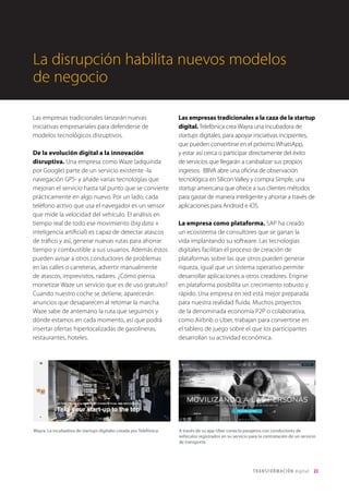 T R ANS F O RMA C I ÓN d i g i t a l 23 
Las empresas tradicionales lanzarán nuevas 
iniciativas empresariales para defenderse de 
modelos tecnológicos disruptivos. 
De la evolución digital a la innovación 
disruptiva. Una empresa como Waze (adquirida 
por Google) parte de un servicio existente -la 
navegación GPS- y añade varias tecnologías que 
mejoran el servicio hasta tal punto que se convierte 
prácticamente en algo nuevo. Por un lado, cada 
teléfono activo que usa el navegador es un sensor 
que mide la velocidad del vehículo. El análisis en 
tiempo real de todo ese movimiento (big data + 
inteligencia artificial) es capaz de detectar atascos 
de tráfico y así, generar nuevas rutas para ahorrar 
tiempo y combustible a sus usuarios. Además éstos 
pueden avisar a otros conductores de problemas 
en las calles o carreteras, advertir manualmente 
de atascos, imprevistos, radares. ¿Cómo piensa 
monetizar Waze un servicio que es de uso gratuito? 
Cuando nuestro coche se detiene, aparecerán 
anuncios que desaparecen al retomar la marcha. 
Waze sabe de antemano la ruta que seguimos y 
dónde estamos en cada momento, así que podrá 
insertar ofertas hiperlocalizadas de gasolineras, 
restaurantes, hoteles. 
Las empresas tradicionales a la caza de la startup 
digital. Telefónica crea Wayra una incubadora de 
startups digitales, para apoyar iniciativas incipientes, 
que pueden convertirse en el próximo WhatsApp, 
y estar así cerca o participar directamente del éxito 
de servicios que llegarán a canibalizar sus propios 
ingresos. BBVA abre una oficina de observación 
tecnológica en Silicon Valley y compra Simple, una 
startup americana que ofrece a sus clientes métodos 
para gastar de manera inteligente y ahorrar a través de 
aplicaciones para Android e iOS. 
La empresa como plataforma. SAP ha creado 
un ecosistema de consultores que se ganan la 
vida implantando su software. Las tecnologías 
digitales facilitan el proceso de creación de 
plataformas sobre las que otros pueden generar 
riqueza, igual que un sistema operativo permite 
desarrollar aplicaciones a otros creadores. Erigirse 
en plataforma posibilita un crecimiento robusto y 
rápido. Una empresa en red está mejor preparada 
para nuestra realidad fluida. Muchos proyectos 
de la denominada economía P2P o colaborativa, 
como Airbnb o Uber, trabajan para convertirse en 
el tablero de juego sobre el que los participantes 
desarrollan su actividad económica. 
La disrupción habilita nuevos modelos 
de negocio 
Wayra. La incubadora de startups digitales creada por Telefónica. A través de su app Uber conecta pasajeros con conductores de 
vehículos registrados en su servicio para la contratación de un servicio 
de transporte. 
 
