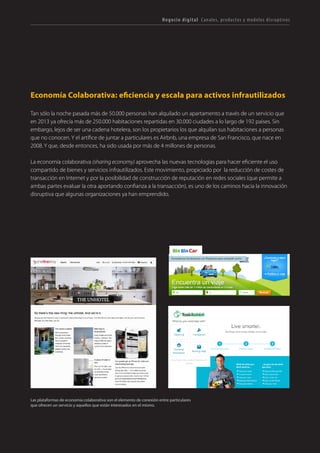T R ANS F O RMA C I ÓN d i g i t a l 24 
Negocio digital Canales, productos y modelos disruptivos 
Economía Colaborativa: eficiencia y escala para activos infrautilizados 
Tan sólo la noche pasada más de 50.000 personas han alquilado un apartamento a través de un servicio que en 2013 ya ofrecía más de 250.000 habitaciones repartidas en 30.000 ciudades a lo largo de 192 países. Sin embargo, lejos de ser una cadena hotelera, son los propietarios los que alquilan sus habitaciones a personas que no conocen. Y el artífice de juntar a particulares es Airbnb, una empresa de San Francisco, que nace en 2008. Y que, desde entonces, ha sido usada por más de 4 millones de personas. 
La economía colaborativa (sharing economy) aprovecha las nuevas tecnologías para hacer eficiente el uso compartido de bienes y servicios infrautilizados. Este movimiento, propiciado por la reducción de costes de transacción en Internet y por la posibilidad de construcción de reputación en redes sociales (que permite a ambas partes evaluar la otra aportando confianza a la transacción), es uno de los caminos hacia la innovación disruptiva que algunas organizaciones ya han emprendido. 
Las plataformas de economia colaborativa son el elemento de conexión entre particulares que ofrecen un servicio y aquellos que están interesados en el mismo.  