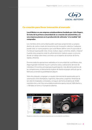 T R ANS F O RMA C I ÓN d i g i t a l 25 
Co-creación para llevar innovación al mercado 
Local Motors es una empresa estadounidense fundada por John Rogers. Se trata de la primera comunidad de co-creación de automóviles y es una empresa pionera en la producción de vehículos “a la medida” del comprador. 
Los miembros de la comunidad pueden participar proponiendo sus propios diseños de coche a través de mecanismos de innovación colectiva. Cualquiera puede crear un nuevo proyecto, que Local Motors define como “lo que todo el mundo por igual puede crear, revisar, evaluar, seguir, comentar, añadir y mejorar”. Cuando estos proyectos están lo suficientemente maduros, pasan a concurso donde se trabaja sobre áreas concretas con el objetivo de avanzar de forma rápida y eficiente. 
De entre todas las aportaciones realizadas en la comunidad de Local Motors, ésta elige el ganador teniendo muy en cuenta los votos y valoraciones del resto de individuos. El incentivo principal para la participación, más allá de los premios de las competiciones, es básicamente el placer de diseñar el propio vehículo que se fabricará y se tendrá la posibilidad de adquirir. 
Siete años después, congregan un equipo internacional de apasionados por la automoción entre diseñadores, ingenieros, fabricantes y expertos. Partiendo de tan sólo 63 empleados contratados, consiguen dar forma al talento de 39.600 miembros de su red. Esta comunidad actualmente aporta más de 5.600 diseños y 1.700 ideas en torno a 16 proyectos abiertos. 
Negocio digital Canales, productos y modelos disruptivos 
Plataforma colaborativa y proyectos propuestos por la comunidad de Local Motors.  