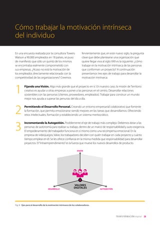 T R ANS F O RMA C I ÓN d i g i t a l 28 
Cómo trabajar la motivación intrínseca 
del individuo 
En una encuesta realizada por la consultora Towers 
Watson a 90.000 empleados en 18 países, se puso 
de manifiesto que sólo un quinto de los mismos 
se encontraba realmente comprometido con 
sus empresas. ¿Acaso no está la motivación de 
los empleados directamente relacionada con la 
competitividad de las organizaciones? Creemos 
fervientemente que, en este nuevo siglo, la pregunta 
clave que debe plantearse una organización que 
quiere llegar viva al siglo XXII es la siguiente: ¿cómo 
trabajar en la motivación intrínseca de las personas 
que conforman un proyecto? A continuación 
presentamos tres ejes de trabajo para desarrollar la 
motivación intrínseca: 
Fijando una Visión. Algo más grande que el proyecto en sí. En nuestro caso, la misión de Territorio 
creativo es ayudar a otras empresas a poner a las personas en el centro. Desarrollar relaciones 
sostenibles con las personas (clientes, proveedores, empleados). Trabajar para construir un mundo 
mejor nos ayuda a superar las penurias del día a día. 
Permitiendo el Desarrollo Personal. Creando un entorno empresarial colaborativo que fomente 
la formación, que permita emocionarse siendo mejores en las tareas que desarrollamos. Ofreciendo 
retos intelectuales, formación y estableciendo un sistema meritocrático. 
Incrementando la Autogestión. Posiblemente el eje de trabajo más complejo. Debemos dotar a las 
personas de autonomía para realizar su trabajo, dentro de un marco de responsabilidad y auto-exigencia. 
El empoderamiento del trabajador funciona en sí mismo como una recompensa emocional. En la 
empresa de videojuegos, Valve, los trabajadores deciden con quién trabajar en cada proyecto y cuánto 
tiempo emplear en él. Se les ofrece confianza en la misma medida que responsabilidad para desarrollar 
proyectos. El “intraemprendimiento” es la fuerza que mueve los nuevos desarrollos de producto. 
1 
2 
3 
VISIÓN 
DESARROLLO AUTOGESTIÓN 
VALORES 
DIGITALES 
Fig. 8 - Ejes para el desarrollo de la motivación intrínseca de los colaboradores. 
 