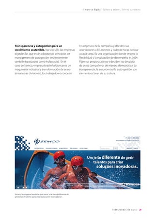 T R ANS F O RMA C I ÓN d i g i t a l 29 
Transparencia y autogestión para un crecimiento sostenible. No son sólo las empresas digitales las que están adoptando principios de management de autogestión (recientemente también bautizados como holacracia). En el caso de Semco, empresa brasileña fabricante de maquinaria industrial y transformación de acero (entre otras divisiones), los trabajadores conocen los objetivos de la compañía y deciden sus aportaciones a los mismos y cuántas horas dedicar a cada tarea. Es una organización donde impera la flexibilidad y la evaluación de desempeño es 360º. Fijan sus propios salarios y deciden los despidos de otros compañeros de manera democrática. La transparencia, la autonomía y la auto-gestión son elementos claves de su cultura. 
Empresa digital Cultura y valores, líderes y procesos 
Semco, la empresa brasileña que tiene “una forma diferente de gestionar el talento para crear soluciones innovadoras”.  