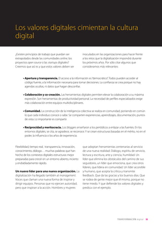T R ANS F O RMA C I ÓN d i g i t a l 30 
Los valores digitales cimientan la cultura 
digital 
¿Existen principios de trabajo que puedan ser 
extrapolados desde las comunidades online, los 
proyectos open source o las startups digitales? 
Creemos que así es y que estos valores deben ser 
inoculados en las organizaciones para hacer frente 
a los retos que la digitalización impondrá durante 
los próximos años. Por sólo citar algunos que 
consideramos más relevantes: 
• Apertura y transparencia. El acceso a la información es “democrático”. Todos pueden acceder al 
código fuente, a la información necesaria para tomar decisiones. La confianza se crea porque no hay 
agendas ocultas, ni datos que hagan desconfiar. 
• Colaboración y co-creación. Las herramientas digitales permiten elevar la colaboración a su máxima 
expresión. Son herramientas de productividad personal. La necesidad de perfiles especializados exige 
más colaboración entre equipos multidisciplinares. 
• Comunidad. La construcción de la inteligencia colectiva se realiza en comunidad, poniendo en común 
lo que cada individuo conoce o sabe. Se comparten experiencias, aprendizajes, documentación, puntos 
de vista. Lo importante es compartir. 
• Reciprocidad y meritocracia. Los bloggers enseñaron a los periódicos a enlazar a las fuentes. En los 
entornos digitales, se cita, se agradece, se reconoce. Y se crean estructuras basadas en el mérito, no en el 
poder, la influencia o los años de experiencia. 
Flexibilidad, tiempo real, transparencia, innovación, 
conocimiento, diálogo… muchas palabras que han 
hecho de los contextos digitales estructuras mejor 
preparadas para crecer en un entorno abierto, incierto 
y endiabladamente rápido. 
Un nuevo líder para una nueva organización. La 
digitalización ha llegado también al management. 
Voces que claman una nueva forma de inspirar y 
dirigir equipos. Personas que no ejercen autoridad, 
pero que inspiran a la acción. Hombres y mujeres 
que adoptan herramientas centenarias al servicio 
de una nueva realidad. Diálogo, espíritu de servicio, 
lectura y escritura, arte y ciencia, humildad. Un 
líder que elimina los obstáculos del camino de sus 
seguidores, un líder que emociona, que crea otros 
líderes, que lidera en comunidad. Un líder accesible 
y humano, que acepta la crítica y transmite 
feedback. Que da las gracias y los buenos días. Que 
se rodea de gente mejor que él mismo, porque no 
tiene miedo. Y que defiende los valores digitales y 
predica con el ejemplo. 
 