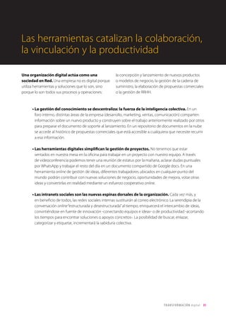 T R ANS F O RMA C I ÓN d i g i t a l 31 
Las herramientas catalizan la colaboración, 
la vinculación y la productividad 
Una organización digital actúa como una 
sociedad en Red. Una empresa no es digital porque 
utiliza herramientas y soluciones que lo son, sino 
porque lo son todos sus procesos y operaciones: 
la concepción y lanzamiento de nuevos productos 
o modelos de negocio, la gestión de la cadena de 
suministro, la elaboración de propuestas comerciales 
o la gestión de RRHH. 
• La gestión del conocimiento se descentraliza: la fuerza de la inteligencia colectiva. En un 
foro interno, distintas áreas de la empresa (desarrollo, marketing, ventas, comunicación) comparten 
información sobre un nuevo producto y construyen sobre el trabajo anteriormente realizado por otros 
para preparar el documento de soporte al lanzamiento. En un repositorio de documentos en la nube 
se accede al histórico de propuestas comerciales que está accesible a cualquiera que necesite recurrir 
a esa información. 
• Las herramientas digitales simplifican la gestión de proyectos. No tenemos que estar 
sentados en nuestra mesa en la oficina para trabajar en un proyecto con nuestro equipo. A través 
de videoconferencia podemos tener una reunión de estatus por la mañana, aclarar dudas puntuales 
por WhatsApp y trabajar el resto del día en un documento compartido de Google docs. En una 
herramienta online de gestión de ideas, diferentes trabajadores ubicados en cualquier punto del 
mundo podrán contribuir con nuevas soluciones de negocio, oportunidades de mejora, votar otras 
ideas y convertirlas en realidad mediante un esfuerzo cooperativo online. 
• Las intranets sociales son las nuevas espinas dorsales de la organización. Cada vez más, y 
en beneficio de todos, las redes sociales internas sustituirán al correo electrónico. La serendipia de la 
conversación online “estructurada y desestructurada” al tiempo, enriquecerá el intercambio de ideas, 
convirtiéndose en fuente de innovación -conectando equipos e ideas- o de productividad -acortando 
los tiempos para encontrar soluciones o apoyos concretos-. La posibilidad de buscar, enlazar, 
categorizar y etiquetar, incrementará la sabiduría colectiva. 
 