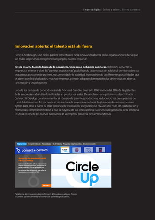 T R ANS F O RMA C I ÓN d i g i t a l 32 
Innovación abierta: el talento está ahí fuera 
Henry Chesbrough, uno de los padres intelectuales de la innovación abierta en las organizaciones decía que “no todas las personas inteligentes trabajan para nuestra empresa”. 
Existe mucho talento fuera de las organizaciones que debemos capturar. Debemos conectar la empresa al exterior y abrir las “barreras corporativas” posibilitando la construcción adicional de valor sobre sus propuestas por parte de partners, su comunidad y la sociedad. Aprovechando las diferentes posibilidades que se abren con la digitalización, muchas empresas ya están adoptando metodologías de innovación abierta, co-creación y crowdsourcing. 
Uno de los casos más conocidos es el de Procter & Gamble. En el año 1999 menos del 10% de las patentes de la empresa estaban siendo utilizadas en productos reales. Desarrollaron una plataforma denominada Connect & Develop para incrementar el número de patentes productivas, reduciendo los presupuestos de I+d+i drásticamente. En ese proceso de apertura, la empresa americana llegó a acuerdos con numerosas pymes para crear a partir de ellas procesos de innovación, asegurándose P&G un alto nivel de colaboración y efectividad, comprometiéndose a que la mayoría de sus innovaciones tuviesen su origen fuera de la empresa. En 2004 el 35% de los nuevos productos de la empresa provenía de fuentes externas. 
Empresa digital Cultura y valores, líderes y procesos 
Plataforma de innovación abierta Connect & Develop creada por Procter & Gamble para incrementar el número de patentes productivas.  