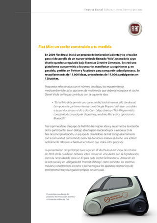 T R ANS F O RMA C I ÓN d i g i t a l 33 
Fiat Mio: un coche construido a tu medida 
En 2009 Fiat Brasil inició un proceso de innovación abierta y co-creación para el desarrollo de un nuevo vehículo llamado “Mío”, un modelo cuyo diseño quedaría regulado bajo licencias Creative Commons. Se creó una plataforma que permitía a los usuarios manifestar sus opiniones y, en paralelo, perfiles en Twitter y Facebook para compartir todo el proceso. Se recopilaron más de 11.000 ideas, procedentes de 17.000 participantes en 120 países. 
Propuestas relacionadas con el número de plazas, los requerimientos medioambientales o las opciones de multimedia que debería incorporar el coche. Daniel Vitola de Vargas contribuía con la siguiente idea: 
• “El Fiat Mio debe permitir una conectividad total a Internet, allá donde esté. Es importante que herramientas como Google Maps o Earth sean accesibles a los conductores en el día a día. Con código abierto, el Fiat Mio permite la conectividad con cualquier dispositivo, pen drive, iPod y otros aparatos vía Bluetooth”. 
Tras la primera fase, el equipo de Fiat filtró las mejores ideas y las sometió a la votación de los participantes en un diálogo abierto pero moderado por la empresa. En la fase de conceptualización, un equipo de diseñadores de Fiat trabajó abiertamente con la comunidad, comentando online las decisiones relativas al diseño, una actitud radicalmente diferente al habitual secretismo que rodea estos procesos. 
La presentación del prototipo tuvo lugar en el São Paulo Auto Show de octubre de 2010. Atrás quedaron debates sobre temas tan vinculados con la digitalización como la necesidad de crear un ID para cada coche facilitando su utilización en la web social y en la llegada del “Internet of things”, cómo conectar los sistemas móviles y smartphones al coche o cómo mejorar los aparatos electrónicos de entretenimiento y navegación propios del vehículo. 
Empresa digital Cultura y valores, líderes y procesos 
El prototipo resultante del proyecto de innovación abierta y co-creación online de Fiat.  