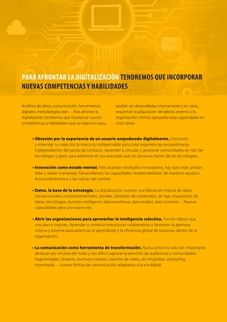 Analítica de datos, comunicación, herramientas 
digitales, metodologías lean… Para afrontar la 
digitalización tendremos que incorporar nuevas 
competencias y habilidades que, en algunos casos, 
podrán ser desarrolladas internamente y en otros, 
requerirán la adquisición de talento externo a la 
organización. Hemos agrupado estas capacidades en 
cinco áreas: 
• Obsesión por la experiencia de un usuario empoderado digitalmente. Conocerlo 
y entender su viaje con la marca es indispensable para crear experiencias extraordinarias 
independientes del punto de contacto. Aprender a vincular y gestionar comunidades en red. Ser 
tecnólogos y geeks para adelantar el uso avanzado que las personas hacen de las tecnologías. 
• Innovación como estado mental. Para alcanzar resultados innovadores, hay que crear, probar, 
fallar y volver a empezar. Desarrollemos las capacidades “emprendedoras” de nuestros equipos. 
Acostumbrémonos a las rutinas del cambio. 
• Datos, la base de la estr ategia. La digitalización supone una liberación masiva de datos 
transaccionales, comportamentales, sociales. Zetabytes de contenidos, de logs. Arquitectos de 
datos, tecnólogos, business intelligence, data warehouse, data analyst, data scientists… Nuevas 
capacidades para una nueva era. 
• Abrir las organizaciones para aprovechar la inteligencia colectiva. Formar líderes que 
vinculan e inspiran. Aprender a construir estructuras colaborativas y favorecer la apertura 
interna y externa para potenciar el aprendizaje y la eficiencia global de procesos dentro de la 
organización. 
• La comunicación como herramienta de transformación. Nunca antes ha sido tan importante 
destacar por encima del ruido y tan difícil capturar la atención de audiencias y comunidades 
fragmentadas. Oratoria, escritura creativa, creación de vídeo, de infografías, storytelling, 
transmedia… nuevas formas de comunicación adaptadas a la era digital. 
PARA AFRONTAR LA DIGITALIZACIÓN TENDREMOS QUE INCORPORAR 
NUEVAS COMPETENCIAS Y HABILIDADES 
 
