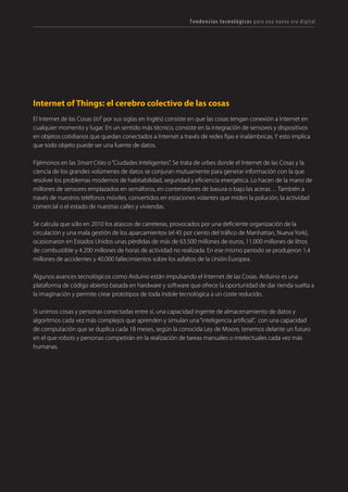 T R ANS F O RMA C I ÓN d i g i t a l 45 
Internet of Things: el cerebro colectivo de las cosas 
El Internet de las Cosas (IoT por sus siglas en Inglés) consiste en que las cosas tengan conexión a Internet en cualquier momento y lugar. En un sentido más técnico, consiste en la integración de sensores y dispositivos en objetos cotidianos que quedan conectados a Internet a través de redes fijas e inalámbricas. Y esto implica que todo objeto puede ser una fuente de datos. 
Fijémonos en las Smart Cities o “Ciudades Inteligentes”. Se trata de urbes donde el Internet de las Cosas y la ciencia de los grandes volúmenes de datos se conjuran mutuamente para generar información con la que resolver los problemas modernos de habitabilidad, seguridad y eficiencia energética. Lo hacen de la mano de millones de sensores emplazados en semáforos, en contenedores de basura o bajo las aceras… También a través de nuestros teléfonos móviles, convertidos en estaciones volantes que miden la polución, la actividad comercial o el estado de nuestras calles y viviendas. 
Se calcula que sólo en 2010 los atascos de carreteras, provocados por una deficiente organización de la circulación y una mala gestión de los aparcamientos (el 45 por ciento del tráfico de Manhattan, Nueva York), ocasionaron en Estados Unidos unas pérdidas de más de 63.500 millones de euros, 11.000 millones de litros de combustible y 4.200 millones de horas de actividad no realizada. En ese mismo periodo se produjeron 1,4 millones de accidentes y 40.000 fallecimientos sobre los asfaltos de la Unión Europea. 
Algunos avances tecnológicos como Arduino están impulsando el Internet de las Cosas. Arduino es una plataforma de código abierto basada en hardware y software que ofrece la oportunidad de dar rienda suelta a la imaginación y permite crear prototipos de toda índole tecnológica a un coste reducido. 
Si unimos cosas y personas conectadas entre sí, una capacidad ingente de almacenamiento de datos y algoritmos cada vez más complejos que aprenden y simulan una “inteligencia artificial”, con una capacidad de computación que se duplica cada 18 meses, según la conocida Ley de Moore, tenemos delante un futuro en el que robots y personas competirán en la realización de tareas manuales o intelectuales cada vez más humanas. 
Tendencias tecnológicas para una nueva era digital  