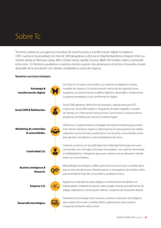 T R ANS F O RMA C I ÓN d i g i t a l 49 
Sobre Tc 
Territorio creativo es una agencia consultora de social business y transformación digital. Fundada en 
1997, cuenta en la actualidad con más de 100 trabajadores y oficinas en Madrid, Barcelona y Bogotá. Entre sus 
clientes destacan Movistar, Cepsa, IKEA, L’Oréal, Toyota, Spotify, Correos, BBVA, NH Hoteles o Banco Santander 
entre otros. En Territorio, ayudamos a nuestros clientes a poner a las personas en el centro, innovando a través 
del poder de la vinculación con clientes, empleados y socios de negocio. 
Nuestros servicios incluyen: 
Con foco en el nuevo consumidor y su experiencia digital, los nuevos 
modelos de negocio y la transformación interna de las organizaciones, 
ayudamos a nuestros clientes a definir objetivos, desarrollar e implementar 
sus planes estratégicos y de transformación digital. 
Social CRM operativo: definición de procesos y operaciones para ATC 
multicanal. Social CRM analítico: integración de datos digitales y sociales 
de clientes con información transaccional. Construimos o evolucionamos 
programas de fidelización hacia el contexto digital. 
Definimos e implementamos estrategias de Inbound marketing para atraer 
a los clientes de forma orgánica. Optimizamos los presupuestos de medios 
utilizando nuevos formatos publicitarios. Construimos comunidades online 
para generar vinculación y crear embajadores de marca. 
Creamos y creemos en la publicidad real. Publicidad hecha para el nuevo 
consumidor con mensajes y formatos innovadores, con carácter transmedia 
y multiplataforma. Trabajamos para que nuestras marcas destaquen donde 
estén sus consumidores. 
Metodología, tecnología y análisis para estructurar, procesar y analizar datos 
para la toma de decisiones. Monitorizamos e investigamos los medios online 
para entender el viaje del consumidor y analizar la marca. 
Ayudamos a extender la cultura digital y a incrementar la vinculación con 
colaboradores, mediante formación, redes sociales internas, procedimientos de 
trabajo colaborativo, comunicación interna y proyectos de innovación abierta. 
Pensamos la tecnología como usuarios. Creamos soluciones tecnológicas 
para captar, estructurar y analizar datos y aplicaciones para usuarios, 
integrando el diseño web y móvil. 
Estrategia & 
transformación digital. 
Social CRM & fidelización. 
Marketing de contenidos 
& comunidades. 
Creatividad 2.0. 
Business Inteligence & 
Research. 
Empresa 2.0. 
Desarrollo tecnológico. 
 