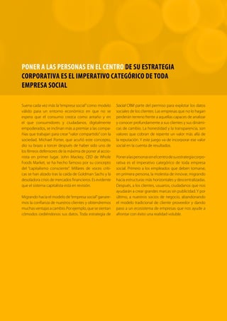 PONER A LAS PERSONAS EN EL CENTRO DE SU ESTRATEGIA 
CORPORATIVA ES EL IMPERATIVO CATEGÓRICO DE TODA 
EMPRESA SOCIAL 
Suena cada vez más la “empresa social” como modelo 
válido para un entorno económico en que no se 
espera que el consumo crezca como antaño y en 
el que consumidores y ciudadanos, digitalmente 
empoderados, se inclinan más a premiar a las compa-ñías 
que trabajan para crear “valor compartido” con la 
sociedad. Michael Porter, que acuñó este concepto, 
dio su brazo a torcer después de haber sido uno de 
los férreos defensores de la máxima de poner al accio-nista 
en primer lugar. John Mackey, CEO de Whole 
Foods Market, se ha hecho famoso por su concepto 
del “capitalismo consciente”. Millares de voces críti-cas 
se han alzado tras la caída de Goldman Sachs y la 
desoladora crisis de mercados financieros. Es evidente 
que el sistema capitalista está en revisión. 
Migrando hacia el modelo de “empresa social” ganare-mos 
la confianza de nuestros clientes y obtendremos 
muchas ventajas a cambio. Por ejemplo, que se sientan 
cómodos cediéndonos sus datos. Toda estrategia de 
Social CRM parte del permiso para explotar los datos 
sociales de los clientes. Las empresas que no lo hagan 
perderán terreno frente a aquellas capaces de analizar 
y conocer profundamente a sus clientes y sus dinámi-cas 
de cambio. La honestidad y la transparencia, son 
valores que cobran de repente un valor más allá de 
la reputación. Y este juego va de incorporar ese valor 
social en la cuenta de resultados. 
Poner a las personas en el centro de su estrategia corpo-rativa 
es el imperativo categórico de toda empresa 
social. Primero a los empleados que deben tomarse, 
en primera persona, la molestia de innovar, migrando 
hacia estructuras más horizontales y descentralizadas. 
Después, a los clientes, usuarios, ciudadanos que nos 
ayudarán a crear grandes marcas sin publicidad. Y por 
último, a nuestros socios de negocio, abandonando 
el modelo tradicional de cliente proveedor y dando 
paso a un ecosistema de empresas que nos ayude a 
afrontar con éxito una realidad voluble. 
 