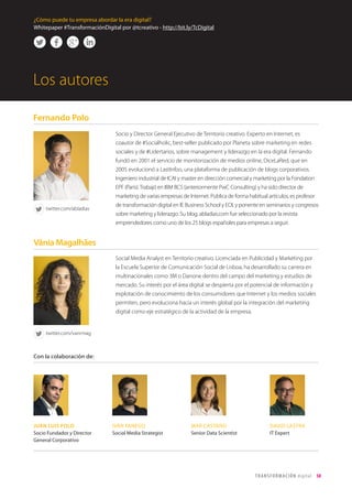 T R ANS F O RMA C I ÓN d i g i t a l 50 
Los autores 
Socio y Director General Ejecutivo de Territorio creativo. Experto en Internet, es 
coautor de #Socialholic, best-seller publicado por Planeta sobre marketing en redes 
sociales y de #Lidertarios, sobre management y liderazgo en la era digital. Fernando 
fundó en 2001 el servicio de monitorización de medios online, DiceLaRed, que en 
2005 evolucionó a LastInfoo, una plataforma de publicación de blogs corporativos. 
Ingeniero industrial de ICAI y master en dirección comercial y marketing por la Fondation 
EPF (Paris). Trabajó en IBM BCS (anteriormente PwC Consulting) y ha sido director de 
marketing de varias empresas de Internet. Publica de forma habitual artículos, es profesor 
de transformación digital en IE Business School y EOI, y ponente en seminarios y congresos 
sobre marketing y liderazgo. Su blog, abladias.com fue seleccionado por la revista 
emprendedores como uno de los 25 blogs españoles para empresas a seguir. 
Social Media Analyst en Territorio creativo. Licenciada en Publicidad y Marketing por 
la Escuela Superior de Comunicación Social de Lisboa, ha desarrollado su carrera en 
multinacionales como 3M o Danone dentro del campo del marketing y estudios de 
mercado. Su interés por el área digital se despierta por el potencial de información y 
explotación de conocimiento de los consumidores que Internet y los medios sociales 
permiten, pero evoluciona hacia un interés global por la integración del marketing 
digital como eje estratégico de la actividad de la empresa. 
Con la colaboración de: 
JUAN LUIS POLO 
Socio Fundador y Director 
General Corporativo 
IVÁN FANEGO 
Social Media Strategist 
MAR CASTAÑO 
Senior Data Scientist 
DAVID LASTRA 
IT Expert 
Fernando Polo 
Vânia Magalhães 
twitter.com/abladias 
twitter.com/vanrmag 
¿Cómo puede tu empresa abordar la era digital? 
Whitepaper #TransformaciónDigital por @tcreativo - http://bit.ly/TcDigital 
 