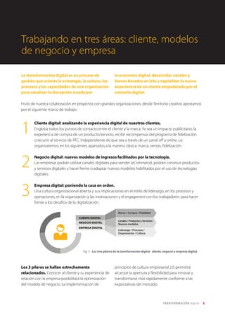 T R ANS F O RMA C I ÓN d i g i t a l 8 
La transformación digital es un proceso de 
gestión que orienta la estrategia, la cultura, los 
procesos y las capacidades de una organización 
para canalizar la disrupción creada por 
la economía digital, desarrollar canales y 
bienes basados en bits y capitalizar la nueva 
experiencia de un cliente empoderado por el 
contexto digital. 
Cliente digital: analizando la experiencia digital de nuestros clientes. 
Engloba todos los puntos de contacto entre el cliente y la marca. Ya sea un impacto publicitario, la 
experiencia de compra de un producto/servicio, recibir recompensas del programa de fidelización 
o recurrir al servicio de ATC. Independiente de que sea a través de un canal off u online. Lo 
organizaremos en los siguientes apartados a la manera clásica: marca, ventas, fidelización. 
Negocio digital: nuevos modelos de ingresos facilitados por la tecnología. 
Las empresas podrán utilizar canales digitales para vender (eCommerce), podrán construir productos 
y servicios digitales y hacer frente o adoptar nuevos modelos habilitados por el uso de tecnologías 
digitales. 
Empresa digital: poniendo la casa en orden. 
Una cultura organizacional abierta y sus implicaciones en el estilo de liderazgo, en los procesos y 
operaciones, en la organización y las motivaciones y el engagement con los trabajadores para hacer 
frente a los desafíos de la digitalización. 
1 
2 
3 
Los 3 pilares se hallan estrechamente 
relacionados. Conocer al cliente y su experiencia de 
relación con la empresa posibilitará la optimización 
del modelo de negocio. La implementación de 
principios de cultura empresarial 2.0 permitirá 
alcanzar la apertura y flexibilidad para innovar y 
transformarse más rápidamente conforme a las 
expectativas del mercado. 
CLIENTE DIGITAL 
NEGOCIO DIGITAL 
EMPRESA DIGITAL 
Marca / Compra / Fidelidad 
Canales / Productos y Servicios / 
Nuevos modelos 
Liderazgo / Procesos / 
Organización / Cultura 
Trabajando en tres áreas: cliente, modelos 
de negocio y empresa 
Fig. 3 - Los tres pilares de la transformación digital: cliente, negocio y empresa digital. 
Fruto de nuestra colaboración en proyectos con grandes organizaciones, desde Territorio creativo apostamos 
por el siguiente marco de trabajo: 
 
