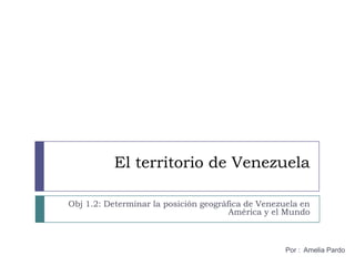 El territorio de Venezuela Obj 1.2: Determinar la posición geográfica de Venezuela en América y el Mundo Por :  Amelia Pardo 