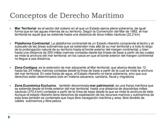 Conceptos de Derecho Marítimo
 Mar Territorial: es el sector del océano en el que un Estado ejerce plena soberanía, de igual
forma que en las aguas internas de su territorio. Según la Convención del Mar de 1982, el mar
territorial es aquél que se extiende hasta una distancia de doce millas náuticas (22,2 km)
 Plataforma Continental: La plataforma continental de un Estado ribereño comprende el lecho y el
subsuelo de las áreas submarinas que se extienden más allá de su mar territorial y a todo lo largo
de la prolongación natural de su territorio hasta el borde exterior del margen continental, o bien
hasta una distancia de 200 millas marinas contadas desde las líneas de base a partir de las cuales
se mide la anchura del mar territorial, en los casos en que el borde exterior del margen continental
no llegue a esa distancia.
 Zona Contigua: es la extensión de mar adyacente al Mar territorial, que abarca desde las 12
hasta las 24 millas marinas contadas desde la línea de base a partir de la cual se mide la anchura
del mar territorial. En esta franja de agua, el Estado ribereño no tiene soberanía, sino que sus
derechos están determinados solo en materia aduanera, sanitaria, fiscal y migratoria
 Zona Económica Exclusiva: también denominada mar patrimonial, es una franja marítima que
se extiende desde el límite exterior del mar territorial hasta una distancia de doscientas millas
náuticas (370,4 km) contadas a partir de la línea de base desde la que se mide la anchura de éste.
Aunque el estado ribereño tiene derechos de explotación de los recursos marinos y submarinos de
esta área también se contempla que haya libre navegación marítima y area, libre tendido de
cables submarinos y libre pesca.
 