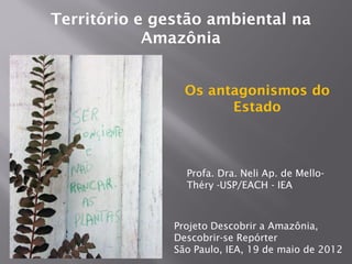 Território e gestão ambiental na
            Amazônia


                 Os antagonismos do
                       Estado



                 Profa. Dra. Neli Ap. de Mello-
                 Théry -USP/EACH - IEA



               Projeto Descobrir a Amazônia,
               Descobrir-se Repórter
               São Paulo, IEA, 19 de maio de 2012
 