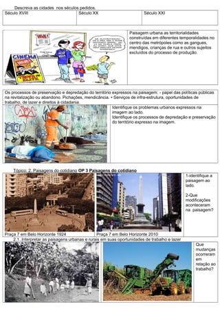 Descreva as cidades nos séculos pedidos.
Século XVIII                       Século XX                            Século XXI



                                                                 Paisagem urbana as territorialidades
                                                                 construídas em diferentes temporalidades no
                                                                 centro das metrópoles como as gangues,
                                                                 mendigos, crianças de rua e outros sujeitos
                                                                 excluídos do processo de produção.




Os processos de preservação e depredação do território expressos na paisagem: - papel das políticas públicas
na revitalização ou abandono. Pichações, mendicância. • Serviços de infra-estrutura, oportunidades de
trabalho, de lazer e direitos à cidadania.
                                                       Identifique os problemas urbanos expressos na
                                                       imagem ao lado.
                                                       Identifique os processos de depredação e preservação
                                                       do território expresso na imagem.




    Tópico: 2. Paisagens do cotidiano OP 3 Paisagens do cotidiano
                                                                                               1-identifique a
                                                                                               paisagem ao
                                                                                               lado.

                                                                                               2-Que
                                                                                               modificações
                                                                                               aconteceram
                                                                                               na paisagem?




Praça 7 em Belo Horizonte 1924                  Praça 7 em Belo Horizonte 2010
    2.1..Interpretar as paisagens urbanas e rurais em suas oportunidades de trabalho e lazer
                                                                                                    Que
                                                                                                    mudanças
                                                                                                    ocorreram
                                                                                                    em
                                                                                                    relação ao
                                                                                                    trabalho?
 