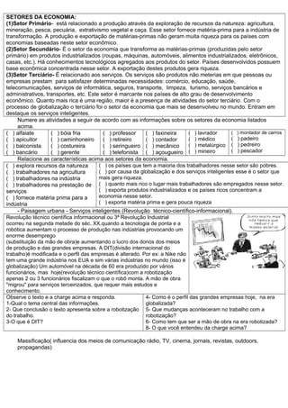 SETORES DA ECONOMIA:
(1)Setor Primário- está relacionado a produção através da exploração de recursos da natureza: agricultura,
mineração, pesca, pecuária, extrativismo vegetal e caça. Esse setor fornece matéria-prima para a indústria de
transformação. A produção e exportação de matérias-primas não geram muita riqueza para os países com
economias baseadas neste setor econômico.
(2)Setor Secundário- É o setor da economia que transforma as matérias-primas (produzidas pelo setor
primário) em produtos industrializados (roupas, máquinas, automóveis, alimentos industrializados, eletrônicos,
casas, etc.). Há conhecimentos tecnológicos agregados aos produtos do setor. Países desenvolvidos possuem
base econômica concentrada nesse setor. A exportação destes produtos gera riqueza.
(3)Setor Terciário- É relacionado aos serviços. Os serviços são produtos não meterias em que pessoas ou
empresas prestam para satisfazer determinadas necessidades: comércio, educação, saúde,
telecomunicações, serviços de informática, seguros, transporte, limpeza, turismo, serviços bancários e
administrativos, transportes, etc. Este setor é marcante nos países de alto grau de desenvolvimento
econômico. Quanto mais rica é uma região, maior é a presença de atividades do setor terciário. Com o
processo de globalização o terciário foi o setor da economia que mais se desenvolveu no mundo. Entram em
destaque os serviços inteligentes.
     Numere as atividades a seguir de acordo com as informações sobre os setores da economia listados
     acima.
( ) alfaiate       ( ) bóia fria          ( ) professor    ( ) faxineira      ( ) lavrador       ( ) montador de carros
( ) apicultor      ( ) caminhoneiro       ( ) retireiro    ( ) contador       ( ) médico         ( ) padeiro
( ) balconista     ( ) costureira         ( ) seringueiro ( ) mecânico        ( ) metalúrgico ( ) pedreiro
( ) bancário       ( ) gerente            ( ) telefonista ( ) açougueiro ( ) mineiro             ( ) pescador
     Relacione as características acima aos setores da economia.
( ) explora recursos da natureza        ( ) os países que tem a maioria dos trabalhadores nesse setor são pobres.
( ) trabalhadores na agricultura        ( ) por causa da globalização e dos serviços inteligentes esse é o setor que
( ) trabalhadores na indústria          mais gera riqueza.
( ) trabalhadores na prestação de ( ) quanto mais rico o lugar mais trabalhadores são empregados nesse setor.
serviços                                ( ) exporta produtos industrializados e os países ricos concentram a
( ) fornece matéria prima para a        economia nesse setor.
indústria                               ( ) exporta matéria prima e gera pouca riqueza
     - Paisagem urbana - Serviços inteligentes (Revolução técnico-científico-informacional).
Revolução técnico científica informacional ou 3ª Revolução Industrial
ocorreu na segunda metade do séc. XX,quando a tecnologia de ponta e a
robótica aumentam o processo de produção nas indústrias provocando um
enorme desemprego
(substituição da mão de obra)e aumentando o lucro dos donos dos meios
de produção e das grandes empresas. A DIT(divisão internacional do
trabalho)é modificada e o perfil das empresas é alterado. Por ex: a Nike não
tem uma grande indústria nos EUA e sim várias indústrias no mundo (isso é
globalização) Um automóvel na década de 60 era produzido por vários
funcionários, mas hoje(revolução técnico científica)com a robotização
apenas 2 ou 3 funcionários fiscalizam o que o robô monta. A mão de obra
"migrou" para serviços terceirizados, que requer mais estudos e
conhecimento.
Observe o texto e a charge acima e responda.               4- Como é o perfil das grandes empresas hoje, na era
1-Qual o tema central das informações.                     globalizada?
2- Que conclusão o texto apresenta sobre a robotização 5- Que mudanças aconteceram no trabalho com a
do trabalho.                                               robotização?
3-O que é DIT?                                             6- Como tem que ser a mão de obra na era robotizada?
                                                           8- O que você entendeu da charge acima?

    Massificação( influencia dos meios de comunicação rádio, TV, cinema, jornais, revistas, outdoors,
    propagandas)
 
