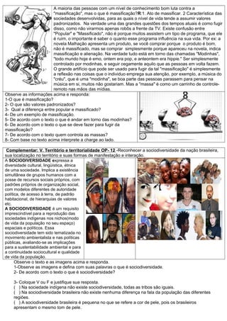 A maioria das pessoas com um nível de conhecimento bom luta contra a
                         "massificação", mas o que é massificação?R:1. Ato de massificar. 2 Característica das
                         sociedades desenvolvidas, para as quais o nível de vida tende a assumir valores
                         padronizados. Na verdade uma das grandes questões dos tempos atuais é como fugir
                         disso, como não virarmos apenas robôs a frente da TV. Existe confusão entre
                         "Popular" e "Massificado", não é porque muitos assistem um tipo de programa, que ele
                         é ruim, o importante é saber o quanto esse programa influência na sua vida. Por ex: a
                         novela Malhação apresenta um produto, se você comprar porque o produto é bom,
                         não é massificado, mas se comprar simplesmente porque apareceu na novela, indica
                         massificação e alienação. Na verdade tudo está em torno das chamadas "Modinhas",
                         "todo mundo hoje é emo, ontem era pop, e anteontem era hippie." Ser simplesmente
                         controlado por modinhas, e seguir cegamente aquilo que as pessoas em volta fazem.
                         O grande artifício que pode ser usado para fugir da tal "massificação" é simplesmente
                         a reflexão nas coisas que o individuo emprega sua atenção, por exemplo, a música do
                         "créu", que é uma "modinha", se boa parte das pessoas parassem para pensar na
                         música em si, muitos não gostariam. Mas a "massa" é como um carrinho de controle-
                         remoto nas mãos das mídias.
Observe as informações acima e responda:
1-O que é massificação?
2- O que são valores padronizados?
3- Qual a diferença entre popular e massificado?
4- De um exemplo de massificação.
5- De acordo com o texto o que é andar em torno das modinhas?
6- De acordo com o texto o que se deve fazer para fugir da
massificação?
7- De acordo com o texto quem controla as massas?
8- Com base no texto acima interprete a charge ao lado.

 Complementar: V. Território e territorialidade OP- 12 -Reconhecer a sociodiversidade da nação brasileira,
sua localização no território e suas formas de manifestação e interação.
A SOCIODIVERSIDADE expressa a
diversidade cultural, lingüística, étnica
de uma sociedade. Implica a existência
simultânea de grupos humanos com a
posse de recursos sociais próprios, com
padrões próprios de organização social,
com modelos diferentes de autoridade
política, de acesso à terra, de padrão
habitacional, de hierarquias de valores
etc.
A SOCIODIVERSIDADE é um requisito
imprescindível para a reprodução das
sociedades indígenas nos nichos(modo
de vida da população no seu espaço)
espaciais e políticos. Essa
sociodiversidade tem sido tematizada no
movimento ambientalista e nas políticas
públicas, avaliando-se as implicações
para a sustentabilidade ambiental e para
a continuidade sociocultural e qualidade
de vida da população.
      Observe o texto e as imagens acima e responda.
      1-Observe as imagens e defina com suas palavras o que é sociodiversidade.
      2- De acordo com o texto o que é sociodiversidade?

    3- Coloque V ou F e justifique sua resposta.
    ( ) Na sociedade indígena não existe sociodiversidade, todas as tribos são iguais.
    ( ) Na sociodiversidade brasileira não existe nenhuma diferença na fala da população das diferentes
    regiões.
    ( ) A sociodiversidade brasileira é pequena no que se refere a cor de pele, pois os brasileiros
    apresentam o mesmo tom de pele.
 
