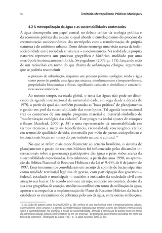 98 Território Metropolitano, Políticas Municipais
4.2 A metropolização da água e as sustentabilidades contestadas
A água desempenha um papel central no debate crítico da ecologia política e
da economia política das escalas, o qual aborda o entrelaçamento do processo da
reestruturação socioeconômica das metrópoles com a transformação da própria
natureza e do ambiente urbano. Deste debate reemerge uma visão acerca da indis-
sociabilidade entre sociedade e natureza – a socionatureza. Na realidade, a própria
natureza representa um processo geográfico e histórico, moldado por uma
metrópole intrinsecamente híbrida. Swyngedouw (2009, p. 115), lançando mão
de um raciocínio em torno do que chama de urbanização ciborgue, argumenta
que se poderia reconstituir
o processo de urbanização, enquanto um processo político ecológico, tendo a água
como ponto de partida; uma água que encarna, simultaneamente e inseparavelmente,
propriedades bioquímicas e físicas, significados culturais e simbólicos e caracterís-
ticas socioeconômicas.
Ao mesmo tempo, na escala global, o tema das águas não pode ser disso-
ciado da agenda internacional da sustentabilidade, em voga desde a década de
1970, a partir da qual são também pautadas as “boas práticas” de planejamento
e gestão em prol da sustentabilidade das metrópoles. Tal agenda internacional
traz os contornos de um amplo programa material e imaterial-simbólico de
“modernização ecológica das cidades”. Este programa inclui ajustes de estoques
e fluxos (Acselrad, 2009, p. 38) e uma representação da sustentabilidade em
termos técnicos e materiais (ecoeficiência, racionalidade ecoenergética etc.) e
em termos de qualidade de vida, construída por meio de pactos sociopolíticos e
institucionais locais em torno do patrimônio natural e cultural.10
No que se refere mais especificamente ao cenário brasileiro, o sistema de
planejamento e gestão de recursos hídricos foi influenciado pelas discussões in-
ternacionais sobre a governança participativa das águas e pelas visões acerca da
sustentabilidade mencionadas. Isto culminou, a partir dos anos 1990, na aprova-
ção da Política Nacional de Recursos Hídricos e da Lei no
9.433, de 8 de janeiro de
1997. Estes instrumentos consolidaram um arranjo de comitês de bacias tripartites
como unidade territorial legítima de gestão, com participação dos governos –
federal, estaduais e municipais –, usuários e entidades da sociedade civil com
atuação nas bacias. De acordo com este arranjo, compete aos comitês, dentro da
sua área geográfica de atuação, mediar os conflitos em torno da utilização da água,
aprovar e acompanhar a implementação do Plano de Recursos Hídricos da bacia e
estabelecer os mecanismos de cobrança pelo uso da água, entre outras atribuições.
10. Na visão de autores como Acselrad (2009, p. 38), verifica-se uma confluência entre o empresariamento urbano,
o pensamento único urbano e a agenda da modernização ecológica que emerge a partir dos debates internacionais
sobre a sustentabilidade. Por exemplo, a noção de sustentabilidade, atrelada à construção de pactos locais em torno
do patrimônio natural-cultural, pode inscrever-se em um processo “de promoção da economia da beleza em nome da
beleza da economia” (Rodriguez da Costa, 1997, p. 15 apud Acselrad, 2009, p. 60).
 