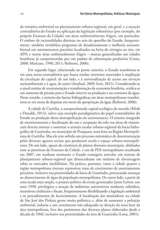 100 Território Metropolitano, Políticas Municipais
da temática ambiental no planejamento urbano-regional, em geral, e a atuação
contraditória do Estado na aplicação da legislação urbanística (por exemplo, do
próprio Estatuto da Cidade) em áreas ambientalmente frágeis, em particular.
O embate de racionalidades distintas no seio do aparelho do Estado, frequente-
mente, também inviabiliza programas de desadensamento e melhoria socioam-
biental em assentamentos precários localizados na beira de córregos ou rios, em
APPs e outras áreas ambientalmente frágeis – marcas generalizadas nas cidades
brasileiras já comprometidas por um padrão de urbanização predatória (Costa,
2008; Maricato, 1996; 2011; Refinetti, 2006).
Em segundo lugar, relacionado ao ponto anterior, o Estado transforma-se
em uma arena contraditória que busca mediar interesses associados à ampliação
da circulação do capital, de um lado, e à universalização de acesso aos serviços
socioambientais e à agua, de outro (Acselrad, 2009; Ioris, 2011). Considerando-se
o atual cenário de reestruturação e transformação da economia brasileira, verifica-se
um aumento de pressão para o Estado intervir na produção e no consumo da água.
Nesse sentido, a maioria das bacias hidrográficas em áreas metropolitanas transfor-
mou-se em arena de disputas em torno da apropriação da água (Refinetti, 2006).
A cidade de Curitiba, a autoproclamada capital ecológica do mundo (Klink
e Denaldi, 2012), talvez seja exemplo paradigmático do papel contraditório do
Estado na produção dessa metropolização da socionatureza. O sistema integrado
de monitoramento e fiscalização do uso e ocupação do solo nas áreas de manan-
ciais deveria nortear e sustentar o arranjo escalar urbano-regional da bacia hidro-
gráfica de Guarituba, no município de Piraquara, zona leste na Região Metropoli-
tana de Curitiba. Mas ele tem sofrido um processo sistemático de desestruturação
pelos diversos agentes sociais que produzem escala e espaço urbano-metropoli-
tano. De um lado, apesar da existência de planos diretores municipais, alinhados
com as premissas do Estatuto da Cidade, e um de PDI metropolitano atualizado
em 2007, em nenhum momento o Estado conseguiu articular um sistema de
planejamento urbano-regional que desencadeasse um mínimo de alavancagem
sobre os mercados imobiliários. Na prática, portanto, tanto a cidade quanto a
região metropolitana tiveram expressivas taxas de crescimento de assentamentos
precários, inclusive nas proximidades da bacia de Guarituba, provocando ameaças
ao abastecimento de água da população metropolitana. De outro lado, a partir de
uma escala mais ampla, o projeto político do então governador Jaime Lerner, nos
anos 1990, privilegiou a atração de indústrias automotivas mediante subsídios,
incentivos creditícios e fiscais, frequentemente flexibilizando a legislação ambiental
e os procedimentos de licenciamento. A localização das montadoras na cidade
de São José dos Pinhais gerou muita polêmica e, além de aumentar a poluição
ambiental, induziu a um crescimento não adequado na direção da zona leste da
área metropolitana, fora dos parâmetros dos diversos planos elaborados desde a
década de 1960, inclusive nas proximidades da área de Guarituba (Lima, 2001).
 