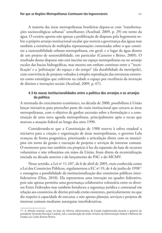101Por que as Regiões Metropolitanas Continuam tão Ingovernáveis
A maioria das áreas metropolitanas brasileiras depara-se com “transforma-
ções socioecológicas urbanas” semelhantes (Acselrad, 2009, p. 29) em torno da
água. O cenário aponta não apenas a proliferação de disputas pela hegemonia so-
bre o próprio arranjo institucional-escalar que norteia a governança das águas mas
também a existência de múltiplas representações contestadas sobre o que consti-
tui a sustentabilidade urbano-metropolitana, em geral, e o lugar da água dentro
de um projeto de sustentabilidade, em particular (Carneiro e Britto, 2009). O
resultado destas disputas não está inscrito no espaço metropolitano ou no arranjo
escalar das bacias hidrográficas, mas mostra um embate contínuo entre a “‘tecni-
ficação’ e a ‘politização’ do espaço e do tempo” (da durabilidade da metrópole),
com convivência de projetos voltados à simples reprodução das estruturas existen-
tes como estratégias que cultivem na cidade o espaço por excelência da invenção
de direitos e inovações sociais (Acselrad, 2009, p. 67).
4.3 As novas institucionalidades entre a política dos arranjos e os arranjos
da política
A retomada do crescimento econômico, na década de 2000, possibilitou à União
lançar iniciativas para preencher parte do vazio institucional que cercava as áreas
metropolitanas, com o objetivo de ganhar ascensão sobre a formulação e a cons-
tituição de uma nova agenda metropolitana, principalmente após o recuo que
marcou a atuação federal ao longo dos anos 1990.
Considerando-se que a Constituição de 1988 reserva à esfera estadual a
iniciativa para a criação e organização de áreas metropolitanas, o governo Lula
avançou de forma pragmática, priorizando a articulação direta com os municí-
pios em torno da gestão e execução de projetos e serviços de interesse comum.
O momento para isso também era propício à luz da expansão da base de recursos
voluntários e não tributários em mãos da União, fruto direto da recentralização
iniciada na década anterior e do lançamento do PAC e do MCMV.
Nesse sentido, a Lei no
11.107, de 6 de abril de 2005, mais conhecida como
a Lei dos Consórcios Públicos, regulamentou a EC no
19, de 4 de junho de 199811
e consagrou a possibilidade da institucionalização dos consórcios públicos inter-
federativos (Dias, 2010). Ela representou uma inovação no quadro federativo,
pois não apenas permitiu uma governança colaborativa voluntária entre os diver-
sos Entes Federados mas também fortaleceu a segurança jurídica e contratual em
relação aos consórcios de direito privado então existentes, particularmente no que
diz respeito à capacidade de executar, e não apenas planejar, serviços e projetos de
interesse comum mediante autarquias interfederativas.
11. A referida emenda surgiu no bojo da reforma administrativa do Estado implementada durante o governo do
presidente Fernando Henrique Cardoso, sob a coordenação do então ministro da Administração Federal e Reforma do
Estado Luiz Carlos Bresser-Pereira.
 