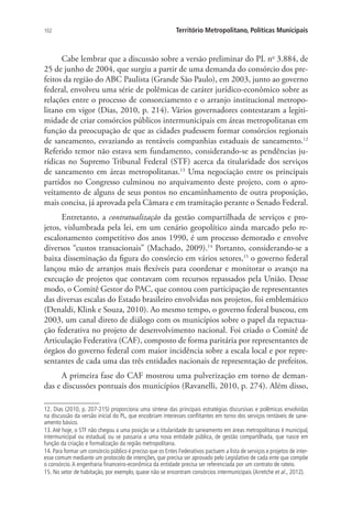 102 Território Metropolitano, Políticas Municipais
Cabe lembrar que a discussão sobre a versão preliminar do PL no
3.884, de
25 de junho de 2004, que surgiu a partir de uma demanda do consórcio dos pre-
feitos da região do ABC Paulista (Grande São Paulo), em 2003, junto ao governo
federal, envolveu uma série de polêmicas de caráter jurídico-econômico sobre as
relações entre o processo de consorciamento e o arranjo institucional metropo-
litano em vigor (Dias, 2010, p. 214). Vários governadores contestaram a legiti-
midade de criar consórcios públicos intermunicipais em áreas metropolitanas em
função da preocupação de que as cidades pudessem formar consórcios regionais
de saneamento, esvaziando as rentáveis companhias estaduais de saneamento.12
Referido temor não estava sem fundamento, considerando-se as pendências ju-
rídicas no Supremo Tribunal Federal (STF) acerca da titularidade dos serviços
de saneamento em áreas metropolitanas.13
Uma negociação entre os principais
partidos no Congresso culminou no arquivamento deste projeto, com o apro-
veitamento de alguns de seus pontos no encaminhamento de outra proposição,
mais concisa, já aprovada pela Câmara e em tramitação perante o Senado Federal.
Entretanto, a contratualização da gestão compartilhada de serviços e pro-
jetos, vislumbrada pela lei, em um cenário geopolítico ainda marcado pelo re-
escalonamento competitivo dos anos 1990, é um processo demorado e envolve
diversos “custos transacionais” (Machado, 2009).14
Portanto, considerando-se a
baixa disseminação da figura do consórcio em vários setores,15
o governo federal
lançou mão de arranjos mais flexíveis para coordenar e monitorar o avanço na
execução de projetos que contavam com recursos repassados pela União. Desse
modo, o Comitê Gestor do PAC, que contou com participação de representantes
das diversas escalas do Estado brasileiro envolvidas nos projetos, foi emblemático
(Denaldi, Klink e Souza, 2010). Ao mesmo tempo, o governo federal buscou, em
2003, um canal direto de diálogo com os municípios sobre o papel da repactua-
ção federativa no projeto de desenvolvimento nacional. Foi criado o Comitê de
Articulação Federativa (CAF), composto de forma paritária por representantes de
órgãos do governo federal com maior incidência sobre a escala local e por repre-
sentantes de cada uma das três entidades nacionais de representação de prefeitos.
A primeira fase do CAF mostrou uma pulverização em torno de deman-
das e discussões pontuais dos municípios (Ravanelli, 2010, p. 274). Além disso,
12. Dias (2010, p. 207-215) proporciona uma síntese das principais estratégias discursivas e polêmicas envolvidas
na discussão da versão inicial do PL, que encobriam interesses conflitantes em torno dos serviços rentáveis de sane-
amento básico.
13. Até hoje, o STF não chegou a uma posição se a titularidade do saneamento em áreas metropolitanas é municipal,
intermunicipal ou estadual, ou se passaria a uma nova entidade pública, de gestão compartilhada, que nasce em
função da criação e formalização da região metropolitana.
14. Para formar um consórcio público é preciso que os Entes Federativos pactuem a lista de serviços e projetos de inter-
esse comum mediante um protocolo de intenções, que precisa ser aprovado pelo Legislativo de cada ente que compõe
o consórcio.A engenharia financeiro-econômica da entidade precisa ser referenciada por um contrato de rateio.
15. No setor de habitação, por exemplo, quase não se encontram consórcios intermunicipais (Arretche et al., 2012).
 