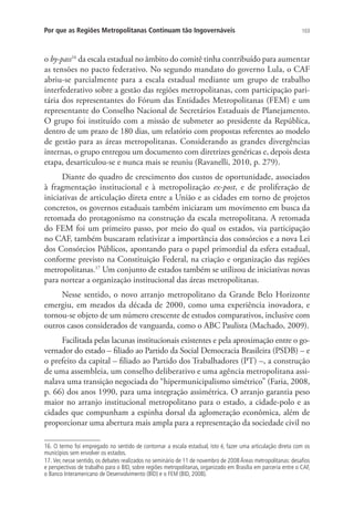 103Por que as Regiões Metropolitanas Continuam tão Ingovernáveis
o by-pass16
da escala estadual no âmbito do comitê tinha contribuído para aumentar
as tensões no pacto federativo. No segundo mandato do governo Lula, o CAF
abriu-se parcialmente para a escala estadual mediante um grupo de trabalho
interfederativo sobre a gestão das regiões metropolitanas, com participação pari-
tária dos representantes do Fórum das Entidades Metropolitanas (FEM) e um
representante do Conselho Nacional de Secretários Estaduais de Planejamento.
O grupo foi instituído com a missão de submeter ao presidente da República,
dentro de um prazo de 180 dias, um relatório com propostas referentes ao modelo
de gestão para as áreas metropolitanas. Considerando as grandes divergências
internas, o grupo entregou um documento com diretrizes genéricas e, depois desta
etapa, desarticulou-se e nunca mais se reuniu (Ravanelli, 2010, p. 279).
Diante do quadro de crescimento dos custos de oportunidade, associados
à fragmentação institucional e à metropolização ex-post, e de proliferação de
iniciativas de articulação direta entre a União e as cidades em torno de projetos
concretos, os governos estaduais também iniciaram um movimento em busca da
retomada do protagonismo na construção da escala metropolitana. A retomada
do FEM foi um primeiro passo, por meio do qual os estados, via participação
no CAF, também buscaram relativizar a importância dos consórcios e a nova Lei
dos Consórcios Públicos, apontando para o papel primordial da esfera estadual,
conforme previsto na Constituição Federal, na criação e organização das regiões
metropolitanas.17
Um conjunto de estados também se utilizou de iniciativas novas
para nortear a organização institucional das áreas metropolitanas.
Nesse sentido, o novo arranjo metropolitano da Grande Belo Horizonte
emergiu, em meados da década de 2000, como uma experiência inovadora, e
tornou-se objeto de um número crescente de estudos comparativos, inclusive com
outros casos considerados de vanguarda, como o ABC Paulista (Machado, 2009).
Facilitada pelas lacunas institucionais existentes e pela aproximação entre o go-
vernador do estado – filiado ao Partido da Social Democracia Brasileira (PSDB) – e
o prefeito da capital – filiado ao Partido dos Trabalhadores (PT) –, a construção
de uma assembleia, um conselho deliberativo e uma agência metropolitana assi-
nalava uma transição negociada do “hipermunicipalismo simétrico” (Faria, 2008,
p. 66) dos anos 1990, para uma integração assimétrica. O arranjo garantia peso
maior no arranjo institucional metropolitano para o estado, a cidade-polo e as
cidades que compunham a espinha dorsal da aglomeração econômica, além de
proporcionar uma abertura mais ampla para a representação da sociedade civil no
16. O termo foi empregado no sentido de contornar a escala estadual, isto é, fazer uma articulação direta com os
municípios sem envolver os estados.
17. Ver, nesse sentido, os debates realizados no seminário de 11 de novembro de 2008 Áreas metropolitanas: desafios
e perspectivas de trabalho para o BID, sobre regiões metropolitanas, organizado em Brasília em parceria entre o CAF,
o Banco Interamericano de Desenvolvimento (BID) e o FEM (BID, 2008).
 