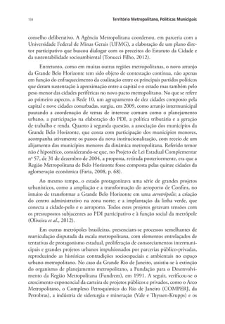 104 Território Metropolitano, Políticas Municipais
conselho deliberativo. A Agência Metropolitana coordenou, em parceria com a
Universidade Federal de Minas Gerais (UFMG), a elaboração de um plano dire-
tor participativo que buscou dialogar com os preceitos do Estatuto da Cidade e
da sustentabilidade socioambiental (Tonucci Filho, 2012).
Entretanto, como em muitas outras regiões metropolitanas, o novo arranjo
da Grande Belo Horizonte tem sido objeto de contestação contínua, não apenas
em função do enfraquecimento da coalização entre os principais partidos políticos
que deram sustentação à aproximação entre a capital e o estado mas também pelo
peso menor das cidades periféricas no novo pacto metropolitano. No que se refere
ao primeiro aspecto, a Rede 10, um agrupamento de dez cidades composto pela
capital e nove cidades conurbadas, surgiu, em 2009, como arranjo intermunicipal
pautando a coordenação de temas de interesse comum como o planejamento
urbano, a participação na elaboração do PDI, a política tributária e a geração
de trabalho e renda. Quanto à segunda questão, a associação dos municípios da
Grande Belo Horizonte, que conta com participação dos municípios menores,
acompanha ativamente os passos da nova institucionalização, com receio de um
alijamento dos municípios menores da dinâmica metropolitana. Referido temor
não é hipotético, considerando-se que, no Projeto de Lei Estadual Complementar
no
57, de 31 de dezembro de 2004, a proposta, retirada posteriormente, era que a
Região Metropolitana de Belo Horizonte fosse composta pelas quinze cidades da
aglomeração econômica (Faria, 2008, p. 68).
Ao mesmo tempo, o estado protagonizava uma série de grandes projetos
urbanísticos, como a ampliação e a transformação do aeroporto de Confins, no
intuito de transformar a Grande Belo Horizonte em uma aerotrópolis; a criação
do centro administrativo na zona norte; e a implantação da linha verde, que
conecta a cidade-polo e o aeroporto. Todos estes projetos geravam tensões com
os pressupostos subjacentes ao PDI participativo e à função social da metrópole
(Oliveira et al., 2012).
Em outras metrópoles brasileiras, presenciam-se processos semelhantes de
rearticulação disputada da escala metropolitana, com elementos entrelaçados de
tentativas de protagonismo estadual, proliferação de consorciamentos intermuni-
cipais e grandes projetos urbanos impulsionados por parcerias público-privadas,
reproduzindo as históricas contradições socioespaciais e ambientais no espaço
urbano-metropolitano. No caso da Grande Rio de Janeiro, assistiu-se à extinção
do organismo de planejamento metropolitano, a Fundação para o Desenvolvi-
mento da Região Metropolitana (Fundrem), em 1991. A seguir, verificou-se o
crescimento exponencial da carteira de projetos públicos e privados, como o Arco
Metropolitano, o Complexo Petroquímico do Rio de Janeiro (COMPERJ, da
Petrobras), a indústria de siderurgia e mineração (Vale e Thyssen-Krupps) e os
 