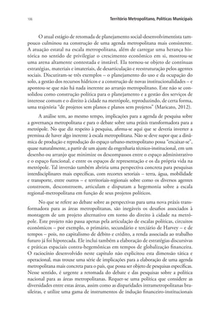 106 Território Metropolitano, Políticas Municipais
O atual estágio de retomada de planejamento social-desenvolvimentista tam-
pouco culminou na construção de uma agenda metropolitana mais consistente.
A atuação estatal na escala metropolitana, além de carregar uma herança his-
tórica no sentido de privilegiar o crescimento econômico em si, mostrou-se
uma arena altamente contestada e instável. Ela tornou-se objeto de contínuas
estratégias, materiais e imateriais, de desarticulação e reestruturação pelos agentes
sociais. Discutiram-se três exemplos – o planejamento do uso e da ocupação do
solo, a gestão dos recursos hídricos e a construção de novas institucionalidades – e
apontou-se que não há nada inerente ao arranjo metropolitano. Este não se con-
solidou como construção política para o planejamento e a gestão dos serviços de
interesse comum e o direito à cidade na metrópole, reproduzindo, de certa forma,
uma trajetória “de projetos sem planos e planos sem projetos” (Maricato, 2012).
A análise tem, ao mesmo tempo, implicações para a agenda de pesquisa sobre
a governança metropolitana e para o debate sobre uma práxis transformadora para a
metrópole. No que diz respeito à pesquisa, afirma-se aqui que se deveria inverter a
premissa de haver algo inerente à escala metropolitana. Não se deve supor que a dinâ-
mica de produção e reprodução do espaço urbano-metropolitano possa “encaixar-se”,
quase naturalmente, a partir de um ajuste da engenharia técnico-institucional, em um
desenho ou arranjo que minimize os descompassos entre o espaço administrativo
e o espaço funcional, e entre os espaços de representação e os da própria vida na
metrópole. Tal inversão também abriria uma perspectiva concreta para pesquisas
interdisciplinares mais específicas, com recortes setoriais – terra, água, mobilidade
e transporte, entre outros – e territoriais-regionais sobre como os diversos agentes
constroem, desconstroem, articulam e disputam a hegemonia sobre a escala
regional-metropolitana em função de seus projetos políticos.
No que se refere ao debate sobre as perspectivas para uma nova práxis trans-
formadora para as áreas metropolitanas, são inegáveis os desafios associados à
montagem de um projeto alternativo em torno do direito à cidade na metró-
pole. Este projeto não passa apenas pela articulação de escalas políticas, circuitos
econômicos – por exemplo, o primário, secundário e terciário de Harvey – e de
tempos – pois, no capitalismo de débito e crédito, a renda associada ao trabalho
futuro já foi hipotecada. Ele inclui também a elaboração de estratégias discursivas
e práticas espaciais contra-hegemônicas em tempos de globalização financeira.
O raciocínio desenvolvido neste capítulo não explicitou esta dimensão tática e
operacional, mas trouxe uma série de implicações para a elaboração de uma agenda
metropolitana mais concreta para o país, que possa ser objeto de pesquisas específicas.
Nesse sentido, é urgente a retomada do debate e das pesquisas sobre a política
nacional para as áreas metropolitanas. Requer-se uma política que considere as
diversidades entre estas áreas, assim como as disparidades intrametropolitanas bra-
sileiras, e utilize uma gama de instrumentos de indução financeiro-institucionais
 