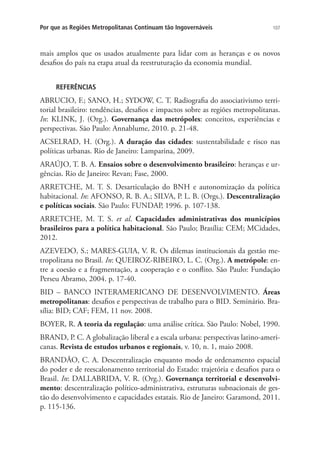 107Por que as Regiões Metropolitanas Continuam tão Ingovernáveis
mais amplos que os usados atualmente para lidar com as heranças e os novos
desafios do país na etapa atual da reestruturação da economia mundial.
REFERÊNCIAS
ABRUCIO, F.; SANO, H.; SYDOW, C. T. Radiografia do associativismo terri-
torial brasileiro: tendências, desafios e impactos sobre as regiões metropolitanas.
In: KLINK, J. (Org.). Governança das metrópoles: conceitos, experiências e
perspectivas. São Paulo: Annablume, 2010. p. 21-48.
ACSELRAD, H. (Org.). A duração das cidades: sustentabilidade e risco nas
políticas urbanas. Rio de Janeiro: Lamparina, 2009.
ARAÚJO, T. B. A. Ensaios sobre o desenvolvimento brasileiro: heranças e ur-
gências. Rio de Janeiro: Revan; Fase, 2000.
ARRETCHE, M. T. S. Desarticulação do BNH e autonomização da política
habitacional. In: AFONSO, R. B. A.; SILVA, P. L. B. (Orgs.). Descentralização
e políticas sociais. São Paulo: FUNDAP, 1996. p. 107-138.
ARRETCHE, M. T. S. et al. Capacidades administrativas dos municípios
brasileiros para a política habitacional. São Paulo; Brasília: CEM; MCidades,
2012.
AZEVEDO, S.; MARES-GUIA, V. R. Os dilemas institucionais da gestão me-
tropolitana no Brasil. In: QUEIROZ-RIBEIRO, L. C. (Org.). A metrópole: en-
tre a coesão e a fragmentação, a cooperação e o conflito. São Paulo: Fundação
Perseu Abramo, 2004. p. 17-40.
BID – BANCO INTERAMERICANO DE DESENVOLVIMENTO. Áreas
metropolitanas: desafios e perspectivas de trabalho para o BID. Seminário. Bra-
sília: BID; CAF; FEM, 11 nov. 2008.
BOYER, R. A teoria da regulação: uma análise crítica. São Paulo: Nobel, 1990.
BRAND, P. C. A globalização liberal e a escala urbana: perspectivas latino-ameri-
canas. Revista de estudos urbanos e regionais, v. 10, n. 1, maio 2008.
BRANDÃO, C. A. Descentralização enquanto modo de ordenamento espacial
do poder e de reescalonamento territorial do Estado: trajetória e desafios para o
Brasil. In: DALLABRIDA, V. R. (Org.). Governança territorial e desenvolvi-
mento: descentralização político-administrativa, estruturas subnacionais de ges-
tão do desenvolvimento e capacidades estatais. Rio de Janeiro: Garamond, 2011.
p. 115-136.
 