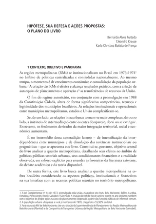 HIPÓTESE, SUA DEFESA E AÇÕES PROPOSTAS:
O PLANO DO LIVRO
Bernardo Alves Furtado
Cleandro Krause
Karla Christina Batista de França
1 CONTEXTO, OBJETIVO E PANORAMA
As regiões metropolitanas (RMs) se institucionalizam no Brasil em 1973-19741
no âmbito de políticas centralizadas e controladas nacionalmente. Ao mesmo
tempo, o momento é de crescimento econômico e consolidação da população ur-
bana.2
A criação das RMs é efetiva e alcança resultados práticos, com a criação de
autarquias de planejamento e operação e3
as transferências de recursos da União.
O fim do regime autoritário, em conjunção com a promulgação em 1988
da Constituição Cidadã, altera de forma significativa competências, recursos e
legitimidade dos municípios brasileiros. As relações institucionais e operacionais
entre municípios metropolitanos, estados e União complexificam-se.
Se, de um lado, as relações intraurbanas tornam-se mais complexas, de outro
lado, a instância de intermediação entre os entes desaparece, decai ou se extingue.
Entretanto, os fenômenos derivados da maior integração territorial, social e eco-
nômica aumentam.
É no intermédio dessa contradição latente – de intensificação da inter-
dependência entre municípios e de dissolução das instâncias institucionais ou
pragmáticas – que se apresenta este livro. Constitui-se, portanto, objetivo central
do livro analisar a questão metropolitana, detalhando seus efeitos no âmbito de
políticas públicas setoriais urbanas, seus condicionantes financeiros e a realidade
observada, em esforço explícito para estender as fronteiras da literatura existente,
do debate acadêmico e da teoria disponível.
De outra forma, este livro busca analisar a questão metropolitana na es-
fera brasileira considerando os aspectos políticos, institucionais e financeiros
na sua interface com as recentes políticas setoriais no território metropolitano.
1. A Lei Complementar no
14 de 1973, promulgada pela União, estabelece oito RMs: Belo Horizonte, Belém, Curitiba,
Fortaleza, PortoAlegre, Recife, Salvador e São Paulo.A criação da RM do Rio de Janeiro ocorre no ano seguinte, também
com o objetivo de propor ações na área do planejamento cooperado a partir das funções públicas de interesse comum.
2.A população urbana ultrapassa a rural já no Censo de 1970, chegando a 55,92% do total.
3.Para o caso da RM de Belo Horizonte,cite-se a criação da Superintendência de Planejamento da Região Metropolitana de
Belo Horizonte (Plambel) e da Companhia de Transportes Urbanos da Região Metropolitana de Belo Horizonte (Metrobel).
 
