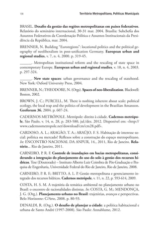 108 Território Metropolitano, Políticas Municipais
BRASIL. Desafio da gestão das regiões metropolitanas em países federativos.
Relatório do seminário internacional, 30-31 mar. 2004. Brasília: Subchefia dos
Assuntos Federativos da Coordenação Política e Assuntos Institucionais da Presi-
dência da República, mar. 2004.
BRENNER, N. Building “Euroregions”: locational politics and the political ge-
ography of neoliberalism in post-unification Germany. European urban and
regional studies, v. 7, n. 4, 2000. p. 319-45.
______. Metropolitan institutional reform and the rescaling of state space in
contemporary Europe. European urban and regional studies, v. 10, n. 4, 2003.
p. 297-324.
______. New state spaces: urban governance and the rescaling of statehood.
New York: Oxford University Press, 2004.
BRENNER, N.;THEODORE, N. (Orgs). Spaces of neo-liberalization. Blackwell:
Boston, 2002.
BROWN, J. C.; PURCELL, M. There is nothing inherent about scale: political
ecology, the local trap and the politics of development in the Brazilian Amanzon.
Geoforum 36, 2004. p. 607-24.
CADERNOS METRÓPOLE. Metrópole: direito à cidade. Cadernos metrópo-
le, São Paulo, v. 14, n. 28, p. 283-580, jul./dez. 2012. Disponível em: http://
www.cadernosmetropole.net/download/cm/cm28.pdf.
CARDOSO, A. L.; ARAGÃO, T. A.; ARAÚJO, F. S. Habitação de interesse so-
cial: política ou mercado? Reflexos sobre a construção do espaço metropolitano.
In: ENCONTRO NACIONAL DA ANPUR, 14., 2011, Rio de Janeiro. Rela-
tório... Rio de Janeiro, 2011.
CARNEIRO, P. R. F. Controle de inundações em bacias metropolitanas, consi-
derando a integração do planejamento do uso do solo à gestão dos recursos hí-
dricos. Tese (Doutorado) – Instituto Alberto Luiz Coimbra de Pós-Graduação e Pes-
quisa de Engenharia, Universidade Federal do Rio de Janeiro, Rio de Janeiro, 2008.
CARNEIRO, P. R. F.; BRITTO, A. L. P. Gestão metropolitana e gerenciamento in-
tegrado dos recursos hídricos. Cadernos metrópole, v. 11, n. 22, p. 593-614, 2009.
COSTA, H. S. M. A trajetória da temática ambiental no planejamento urbano no
Brasil: o encontro de racionalidades distintas. In: COSTA, G. M.; MENDONÇA,
J. G. (Org.). Planejamento urbano no Brasil: trajetórias, avanços e perspectivas.
Belo Horizonte: C/Arte, 2008. p. 80-93.
DENALDI, R. (Org.). O desafio de planejar a cidade: a política habitacional e
urbana de Santo André (1997-2008). São Paulo: Annablume, 2012.
 