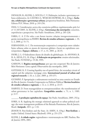 109Por que as Regiões Metropolitanas Continuam tão Ingovernáveis
DENALDI, R.; KLINK, J.; SOUZA, C. V. Habitação, inclusão e governança ur-
bana colaborativa. In: CASTRO, E.; WOJCIECHOWSKI, M. J. (Orgs.). Inclu-
são, colaboração e governança urbana: perspectivas brasileiras. Belo Horizonte:
Editora PUC Minas, 2010. p. 245-256.
DIAS, S. Considerações acerca dos consórcios públicos regulamentados pela Lei
no
11.107/2005. In: KLINK, J. (Org.). Governança das metrópoles: conceitos,
experiências e perspectivas. São Paulo: Annablume, 2010. p. 201-228.
FARIA, C. A. P. De volta a um futuro incerto: relações intergovernamentais e
gestão metropolitana na RMBH. Revista de estudos urbanos e regionais, v. 10,
n. 2, 2008. p. 51-71.
FERNANDES, A. C. Da reestruturação corporativa à competição entre cidades:
lições urbanas sobre os ajustes de interesses globais e locais no capitalismo con-
temporâneo. Espaço e debates, v. 17, n. 41, 2001. p. 26-45.
FIORI, J. L. O federalismo diante do desafio da globalização. In: AFONSO, R.
B. A.; SILVA, P. L. B. (Orgs.). A federação em perspectiva: ensaios selecionados.
São Paulo: FUNDAP, p. 19-38, 1995.
GARSON, S. Regiões metropolitanas: por que não cooperam? Rio de Janeiro;
Belo Horizonte: Letra capital; Observatório das metrópoles, 2009.
GOTHAM, K. F. Creating liquidity out of spatial fixity: the secondary circuit of
capital and the subprime mortgage crisis. International journal of urban and
regional research, v. 33, n. 2, Jun. 2009. p. 355-371.
GUSMÃO, P. Apropriação e ordenamento territorial na zona costeira no Estado
do Rio de Janeiro. Grandes Corporações ou Políticas Públicas? Revista brasileira
de estudos urbanos e regionais, v. 12, n. 2, 2010. p. 23-37.
HARVEY, D. From managerialism to entrepreneurialism: the transformation of
urban governance in late capitalism. Geografiska annaler, v. 71, n. 1, 1989.
p. 3-17.
______. A produção capitalista do espaço. São Paulo: Annablume, 2005. 252 p.
IORIS, A. R. Applying the strategic relational approach to urban political ecol-
ogy: the water management problems of the Baixada Fluminense, Rio de Janeiro,
Brazil. Antipode, 2011. p. 1-33.
JESSOP, B. Post-fordism and the State. In: AMIN, A. (Org.). Post-fordism: a
reader. Oxford, United States: Blackwell, 1994. p. 251-279.
KLINK, J. A cidade-região: regionalismo e reestruturação no ABC Paulista. Rio
de Janeiro: DPA, 2001.
 