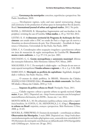 110 Território Metropolitano, Políticas Municipais
______. Governança das metrópoles: conceitos, experiências e perspectivas. São
Paulo: Annablume, 2010.
______. Development regimes, scales and state spatial restructuring: change
and continuity in the production of urban space in metropolitan Rio de Janeiro,
Brazil. International journal of urban and regional studies, 2012. No prelo.
KLINK, J.; DENALDI, R. Metropolitan fragmentation and neo-localism in the
periphery: revisiting the case of Curitiba. Urban studies, n. 49, p. 543-562, 2012.
LEITÃO, K. O. A dimensão territorial do Programa de Aceleração do Cres-
cimento: um estudo sobre o PAC no estado do Pará e o lugar que ele reserva a
Amazônia no desenvolvimento do país. Tese (Doutorado) – Faculdade de Arqui-
tetura e Urbanismo, Universidade de São Paulo, São Paulo, 2009.
LIMA, C. A. Considerações sobre ocupações irregulares e parcelamento urbano
em áreas de mananciais da região metropolitana de Curitiba-PR. Desenvolvi-
mento e meio ambiente, n. 3, p. 97-114, jan./jun. 2001.
MACHADO, G. G. Gestão metropolitana e autonomia municipal: dilemas
das transações federativas. Belo Horizonte: Editora PUC Minas, 2009.
MAGALHÃES, F. N. C. Da metrópole à cidade-região – na Direção de um novo ar-
ranjo espacial metropolitano? Estudos urbanos e regionais, v. 10, n. 2, p. 9-28, 2008.
MARICATO, E. Metrópole na periferia do capitalismo: ilegalidade, desigual-
dade e violência. São Paulo: Hucitec, 1996.
______. O estatuto da cidade periférica. In: BRASIL. Ministério das Cidades;
ALIANÇA DAS CIDADES (Eds.). O estatuto da cidade comentado. São Paulo:
MCidades e Aliança das Cidades, 2010. p. 5-22.
______. Impasses da política urbana no Brasil. Petrópolis: Vozes, 2011.
______. Cidades urgentes: colocar a questão urbana na agenda nacional. Carta
maior, 8 jun. 2012. Disponível em: http://www.cartamaior.com.br/templates/
materiaMostrar.cfm?materia_id=20298. Acesso em: 1 set. 2012.
MONTE-MÓR, R. L. M. Do urbanismo à política urbana: notas sobre a experi-
ência brasileira. In: COSTA, G. M.; MENDONÇA, J. G. (Orgs.). Planejamen-
to urbano no Brasil: trajetória, avanços e perspectivas. Belo Horizonte: C/Arte,
2008. p. 31-65.
MOURA, R.; FIRKOWSKI, O. Estatuto da metrópole – contribuição ao debate.
Observatório das Metrópoles, 5 maio 2008. Disponível em: http://web.obser-
vatoriodasmetropoles.net/index.php?option=com_contentview=articleid=45
4%3Aestatuto-da-metropole-contribuicao-ao-debatecatid=34%3AartigosIte
mid=124lang=pt. Acesso em: 20 ago. 2012.
 