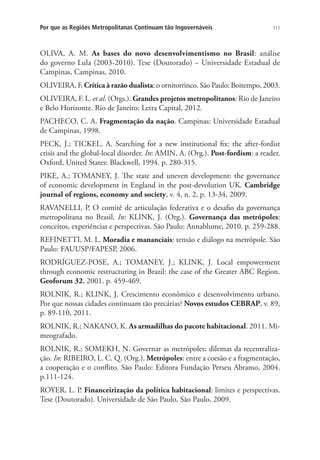 111Por que as Regiões Metropolitanas Continuam tão Ingovernáveis
OLIVA, A. M. As bases do novo desenvolvimentismo no Brasil: análise
do governo Lula (2003-2010). Tese (Doutorado) – Universidade Estadual de
Campinas, Campinas, 2010.
OLIVEIRA, F. Crítica à razão dualista: o ornitorrinco. São Paulo: Boitempo, 2003.
OLIVEIRA, F. L. et al. (Orgs.). Grandes projetos metropolitanos: Rio de Janeiro
e Belo Horizonte. Rio de Janeiro: Letra Capital, 2012.
PACHECO, C. A. Fragmentação da nação. Campinas: Universidade Estadual
de Campinas, 1998.
PECK, J.; TICKEL, A. Searching for a new institutional fix: the after-fordist
crisis and the global-local disorder. In: AMIN, A. (Org.). Post-fordism: a reader.
Oxford, United States: Blackwell, 1994. p. 280-315.
PIKE, A.; TOMANEY, J. The state and uneven development: the governance
of economic development in England in the post-devolution UK. Cambridge
journal of regions, economy and society, v. 4, n. 2, p. 13-34, 2009.
RAVANELLI, P. O comitê de articulação federativa e o desafio da governança
metropolitana no Brasil. In: KLINK, J. (Org.). Governança das metrópoles:
conceitos, experiências e perspectivas. São Paulo: Annablume, 2010. p. 259-288.
REFINETTI, M. L. Moradia e mananciais: tensão e diálogo na metrópole. São
Paulo: FAUUSP/FAPESP, 2006.
RODRÍGUEZ-POSE, A.; TOMANEY, J.; KLINK, J. Local empowerment
through economic restructuring in Brazil: the case of the Greater ABC Region.
Geoforum 32, 2001. p. 459-469.
ROLNIK, R.; KLINK, J. Crescimento econômico e desenvolvimento urbano.
Por que nossas cidades continuam tão precárias? Novos estudos CEBRAP, v. 89,
p. 89-110, 2011.
ROLNIK, R.; NAKANO, K. As armadilhas do pacote habitacional. 2011. Mi-
meografado.
ROLNIK, R.; SOMEKH, N. Governar as metrópoles: dilemas da recentraliza-
ção. In: RIBEIRO, L. C. Q. (Org.). Metrópoles: entre a coesão e a fragmentação,
a cooperação e o conflito. São Paulo: Editora Fundação Perseu Abramo, 2004.
p.111-124.
ROYER, L. P. Financeirização da política habitacional: limites e perspectivas.
Tese (Doutorado). Universidade de São Paulo, São Paulo, 2009.
 