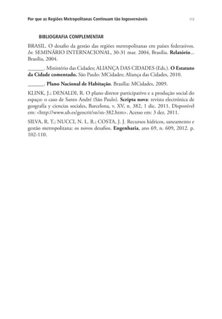 113Por que as Regiões Metropolitanas Continuam tão Ingovernáveis
BIBLIOGRAFIA COMPLEMENTAR
BRASIL. O desafio da gestão das regiões metropolitanas em países federativos.
In: SEMINÁRIO INTERNACIONAL, 30-31 mar. 2004, Brasília. Relatório...
Brasília, 2004.
______. Ministério das Cidades; ALIANÇA DAS CIDADES (Eds.). O Estatuto
da Cidade comentado. São Paulo: MCidades; Aliança das Cidades, 2010.
______. Plano Nacional de Habitação. Brasília: MCidades, 2009.
KLINK, J.; DENALDI, R. O plano diretor participativo e a produção social do
espaço: o caso de Santo André (São Paulo). Scripta nova: revista electrónica de
geografía y ciencias sociales, Barcelona, v. XV, n. 382, 1 dic. 2011. Disponível
em: http://www.ub.es/geocrit/sn/sn-382.htm. Acesso em: 3 dez. 2011.
SILVA, R. T.; NUCCI, N. L. R.; COSTA, J. J. Recursos hídricos, saneamento e
gestão metropolitana: os novos desafios. Engenharia, ano 69, n. 609, 2012. p.
102-110.
 