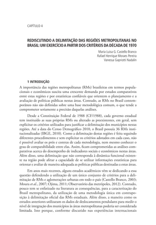 CAPÍTULO 4
REDISCUTINDO A DELIMITAÇÃO DAS REGIÕES METROPOLITANAS NO
BRASIL:UM EXERCÍCIOA PARTIR DOS CRITÉRIOS DA DÉCADA DE 1970
Maria Luisa G. Castello Branco
Rafael Henrique Moraes Pereira
Vanessa Gapriotti Nadalin
1 INTRODUÇÃO
A importância das regiões metropolitanas (RMs) brasileiras em termos popula-
cionais e econômicos suscita uma crescente demanda por estudos comparativos
entre estas regiões e por estatísticas confiáveis que orientem o planejamento e a
avaliação de políticas públicas nestas áreas. Contudo, as RMs no Brasil contem-
porâneo não são definidas sobre uma base metodológica comum, o que tende a
comprometer seriamente a precisão daquelas análises.
Desde a Constituição Federal de 1988 (CF/1988), cada governo estadual
tem instituído as suas próprias RMs ou alterado as preexistentes, em geral, sem
explicitar os critérios utilizados para justificar a delimitação dos municípios nestas
regiões. Até a data do Censo Demográfico 2010, o Brasil possuía 36 RMs insti-
tucionalizadas (IBGE, 2010). Como a delimitação destas regiões é feita seguindo
diferentes procedimentos e sem explicitar os critérios adotados em cada caso, não
é possível avaliar os prós e contras de cada metodologia, nem mesmo conhecer o
grau de comparabilidade entre elas. Assim, ficam comprometidas as análises com-
parativas acerca do desempenho de indicadores sociais e econômicos nestas áreas.
Além disso, uma delimitação que não corresponda à dinâmica funcional existen-
te na região pode afetar a capacidade de se utilizar informações estatísticas para
orientar e avaliar de maneira adequada as políticas públicas destinadas a estas áreas.
Em anos mais recentes, alguns estudos acadêmicos vêm se dedicando a essa
questão defendendo a utilização de um único conjunto de critérios para a deli-
mitação de RMs e aglomerações urbanas em todo o país (Castello Branco, 2003;
Moura et al., 2007; Ojima, 2011; Observatório das metrópoles, 2012). Contudo,
pouco tem se enfatizado na literatura as consequências, para a caracterização do
Brasil metropolitano, da utilização de uma metodologia única em contrapo-
sição à delimitação oficial das RMs estaduais. Além disso, a maneira como os
estudos anteriores utilizaram os dados de deslocamentos pendulares para medir o
nível de integração dos municípios às áreas metropolitanas poderia ser considerada
limitada. Isto porque, conforme discutido nas experiências internacionais
 