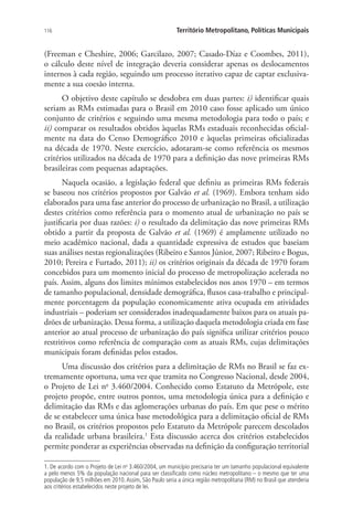 116 Território Metropolitano, Políticas Municipais
(Freeman e Cheshire, 2006; Garcilazo, 2007; Casado-Díaz e Coombes, 2011),
o cálculo deste nível de integração deveria considerar apenas os deslocamentos
internos à cada região, seguindo um processo iterativo capaz de captar exclusiva-
mente a sua coesão interna.
O objetivo deste capítulo se desdobra em duas partes: i) identificar quais
seriam as RMs estimadas para o Brasil em 2010 caso fosse aplicado um único
conjunto de critérios e seguindo uma mesma metodologia para todo o país; e
ii) comparar os resultados obtidos àquelas RMs estaduais reconhecidas oficial-
mente na data do Censo Demográfico 2010 e àquelas primeiras oficializadas
na década de 1970. Neste exercício, adotaram-se como referência os mesmos
critérios utilizados na década de 1970 para a definição das nove primeiras RMs
brasileiras com pequenas adaptações.
Naquela ocasião, a legislação federal que definiu as primeiras RMs federais
se baseou nos critérios propostos por Galvão et al. (1969). Embora tenham sido
elaborados para uma fase anterior do processo de urbanização no Brasil, a utilização
destes critérios como referência para o momento atual de urbanização no país se
justificaria por duas razões: i) o resultado da delimitação das nove primeiras RMs
obtido a partir da proposta de Galvão et al. (1969) é amplamente utilizado no
meio acadêmico nacional, dada a quantidade expressiva de estudos que baseiam
suas análises nestas regionalizações (Ribeiro e Santos Júnior, 2007; Ribeiro e Bogus,
2010; Pereira e Furtado, 2011); ii) os critérios originais da década de 1970 foram
concebidos para um momento inicial do processo de metropolização acelerada no
país. Assim, alguns dos limites mínimos estabelecidos nos anos 1970 – em termos
de tamanho populacional, densidade demográfica, fluxos casa-trabalho e principal-
mente porcentagem da população economicamente ativa ocupada em atividades
industriais – poderiam ser considerados inadequadamente baixos para os atuais pa-
drões de urbanização. Dessa forma, a utilização daquela metodologia criada em fase
anterior ao atual processo de urbanização do país significa utilizar critérios pouco
restritivos como referência de comparação com as atuais RMs, cujas delimitações
municipais foram definidas pelos estados.
Uma discussão dos critérios para a delimitação de RMs no Brasil se faz ex-
tremamente oportuna, uma vez que tramita no Congresso Nacional, desde 2004,
o Projeto de Lei no
3.460/2004. Conhecido como Estatuto da Metrópole, este
projeto propõe, entre outros pontos, uma metodologia única para a definição e
delimitação das RMs e das aglomerações urbanas do país. Em que pese o mérito
de se estabelecer uma única base metodológica para a delimitação oficial de RMs
no Brasil, os critérios propostos pelo Estatuto da Metrópole parecem descolados
da realidade urbana brasileira.1
Esta discussão acerca dos critérios estabelecidos
permite ponderar as experiências observadas na definição da configuração territorial
1. De acordo com o Projeto de Lei no
3.460/2004, um município precisaria ter um tamanho populacional equivalente
a pelo menos 5% da população nacional para ser classificado como núcleo metropolitano – o mesmo que ter uma
população de 9,5 milhões em 2010.Assim, São Paulo seria a única região metropolitana (RM) no Brasil que atenderia
aos critérios estabelecidos neste projeto de lei.
 
