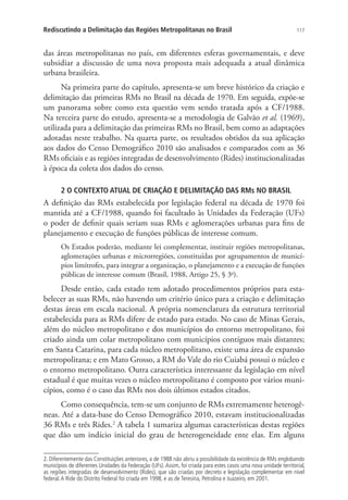 117Rediscutindo a Delimitação das Regiões Metropolitanas no Brasil
das áreas metropolitanas no país, em diferentes esferas governamentais, e deve
subsidiar a discussão de uma nova proposta mais adequada a atual dinâmica
urbana brasileira.
Na primeira parte do capítulo, apresenta-se um breve histórico da criação e
delimitação das primeiras RMs no Brasil na década de 1970. Em seguida, expõe-se
um panorama sobre como esta questão vem sendo tratada após a CF/1988.
Na terceira parte do estudo, apresenta-se a metodologia de Galvão et al. (1969),
utilizada para a delimitação das primeiras RMs no Brasil, bem como as adaptações
adotadas neste trabalho. Na quarta parte, os resultados obtidos da sua aplicação
aos dados do Censo Demográfico 2010 são analisados e comparados com as 36
RMs oficiais e as regiões integradas de desenvolvimento (Rides) institucionalizadas
à época da coleta dos dados do censo.
2 O CONTEXTO ATUAL DE CRIAÇÃO E DELIMITAÇÃO DAS RMs NO BRASIL
A definição das RMs estabelecida por legislação federal na década de 1970 foi
mantida até a CF/1988, quando foi facultado às Unidades da Federação (UFs)
o poder de definir quais seriam suas RMs e aglomerações urbanas para fins de
planejamento e execução de funções públicas de interesse comum.
Os Estados poderão, mediante lei complementar, instituir regiões metropolitanas,
aglomerações urbanas e microrregiões, constituídas por agrupamentos de municí-
pios limítrofes, para integrar a organização, o planejamento e a execução de funções
públicas de interesse comum (Brasil, 1988, Artigo 25, § 3o
).
Desde então, cada estado tem adotado procedimentos próprios para esta-
belecer as suas RMs, não havendo um critério único para a criação e delimitação
destas áreas em escala nacional. A própria nomenclatura da estrutura territorial
estabelecida para as RMs difere de estado para estado. No caso de Minas Gerais,
além do núcleo metropolitano e dos municípios do entorno metropolitano, foi
criado ainda um colar metropolitano com municípios contíguos mais distantes;
em Santa Catarina, para cada núcleo metropolitano, existe uma área de expansão
metropolitana; e em Mato Grosso, a RM do Vale do rio Cuiabá possui o núcleo e
o entorno metropolitano. Outra característica interessante da legislação em nível
estadual é que muitas vezes o núcleo metropolitano é composto por vários muni-
cípios, como é o caso das RMs nos dois últimos estados citados.
Como consequência, tem-se um conjunto de RMs extremamente heterogê-
neas. Até a data-base do Censo Demográfico 2010, estavam institucionalizadas
36 RMs e três Rides.2
A tabela 1 sumariza algumas características destas regiões
que dão um indício inicial do grau de heterogeneidade ente elas. Em alguns
2. Diferentemente das Constituições anteriores, a de 1988 não abriu a possibilidade da existência de RMs englobando
municípios de diferentes Unidades da Federação (UFs).Assim, foi criada para estes casos uma nova unidade territorial,
as regiões integradas de desenvolvimento (Rides), que são criadas por decreto e legislação complementar em nível
federal.A Ride do Distrito Federal foi criada em 1998, e as de Teresina, Petrolina e Juazeiro, em 2001.
 
