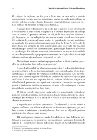 10 Território Metropolitano, Políticas Municipais
O conjunto de capítulos que integram o livro, além de caracterizar a questão
metropolitana em seus aspectos conceituais, analisa na escala metropolitana as
recentes políticas setoriais e fiscais, de modo a trazer subsídios ao fomento a polí-
ticas públicas na dimensão metropolitana brasileira.
A edição do livro foi iterativa, de modo que os editores foram construindo
e reconstruindo a coesão entre os capítulos e o objetivo de pesquisa em diálogo
com os autores. O processo completo de edição do livro envolveu: i) constru-
ção da proposta de chamada pública para contratação de consultores; ii) seleção;
iii) avaliação de proposta de texto inicial; iv) participação em sete seminários;
v) reavaliação dos textos preliminares entregues, à luz do debate;4
e vi) revisão de
textos finais. No conjunto da obra, alguns temas caros ao projeto não puderam
ser cobertos por consultores e contaram com a participação de técnicos e bolsistas
da coordenação. Em todos os momentos, comunicou-se aos autores a necessidade
de contribuições ousadas, que propusessem avanços em relação à farta literatura já
existente, embora não totalmente consensual, no país.
No intuito de alcançar o objetivo proposto, o livro se divide em duas partes,
além do preâmbulo e desta defesa do argumento.5
A parte I, Diversidade ou idiossincrasia, caracteriza: i) o divórcio do fenôme-
no metropolitano e de sua institucionalização e operacionalização; ii) sua ingo-
vernabilidade e a explosão da violência no âmbito das periferias; e iii) a perma-
nência desta mesma ingovernabilidade no contexto de alteração de paradigma
do Estado. A série dos três capítulos iniciais, embora enfatize em conjunto as
dificuldades de governança metropolitana, constitui-se com coesão nos seguintes
passos: conceituação, justificativa, contexto presente e alternativas para o futuro,
consolidando a revisão teórica deste livro.
O último capítulo desta parte inicial reforça a conceituação realizada no
primeiro capítulo, utilizando-se de critérios definidos originariamente na imple-
mentação das primeiras RMs e testando-os contra a institucionalidade que se
observa no momento.
A segunda parte do livro, denominada Transbordando a análise setorial e
algumas evidências, busca listar os elementos no âmbito metropolitano que, em-
bora tratados setorialmente e municipalmente, deveriam ser objeto de políticas
públicas territorialmente mais amplas.
Há uma hipótese claramente sendo defendida nesse caso: habitação, mo-
bilidade e saneamento, em municípios metropolitanos – conforme definição do
capítulo 1 –, são elementos de ação pública que podem ser mais eficientes quando
4. O capítulo 8 não passou pela reavaliação do texto preliminar.
5.Ver detalhes de cada capítulo a seguir.
 