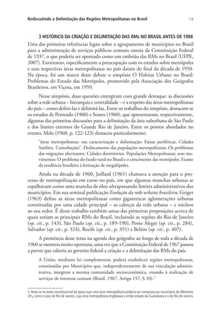 119Rediscutindo a Delimitação das Regiões Metropolitanas no Brasil
3 HISTÓRICO DA CRIAÇÃO E DELIMITAÇÃO DAS RMs NO BRASIL ANTES DE 1988
Uma das primeiras referências legais sobre o agrupamento de municípios no Brasil
para a administração de serviços públicos comuns consta da Constituição Federal
de 1937, o que poderia ser apontado como um embrião das RMs no Brasil (UFPE,
2007). Entretanto, especificamente a preocupação com os estudos sobre metrópoles
e suas respectivas áreas metropolitanas no país datam do final da década de 1950.
Na época, foi um marco deste debate o simpósio O Habitat Urbano no Brasil:
Problemas do Estudo das Metrópoles, promovido pela Associação dos Geógrafos
Brasileiros, em Viçosa, em 1959.
Nesse simpósio, duas questões emergiram com grande destaque: as discussões
sobre a rede urbana – hierarquia e centralidade – e a respeito das áreas metropolitanas
do país – como defini-las e delimitá-las. Entre os trabalhos do simpósio, destacam-se
os estudos de Penteado (1960) e Soares (1960), que apresentaram, respectivamente,
algumas das primeiras discussões para a delimitação da área suburbana de São Paulo
e dos limites externos do Grande Rio de Janeiro. Entre os pontos abordados no
evento, Melo (1960, p. 122-123) destacou particularmente:
“áreas metropolitanas: sua caracterização e delimitação: Faixas periféricas. Cidades
Satélites. Conurbações”. Deslocamento das populações metropolitanas: Os problemas
das migrações alternantes. Cidades dormitórios. Populações Metropolitanas; seus mo-
vimentos: O problema do êxodo rural no Brasil e o crescimento das metrópoles. Exame
da tendência brasileira à formação de megalópoles.
Ainda na década de 1960, Juillard (1961) chamava a atenção para o pro-
cesso de metropolização em curso no país, em que algumas manchas urbanas se
espalhavam como uma mancha de óleo ultrapassando limites administrativos dos
municípios. Em sua seminal publicação Evolução da rede urbana brasileira, Geiger
(1963) define as áreas metropolitanas como gigantescas aglomerações urbanas
constituídas por uma cidade principal – as cabeças da rede urbana – e núcleos
ao seu redor. É desse trabalho também umas das primeiras proposições acerca de
quais seriam as principais RMs do Brasil, incluindo as regiões do Rio de Janeiro
(op. cit., p. 143), São Paulo (op. cit., p. 189-190), Porto Alegre (op. cit., p. 284),
Salvador (op. cit., p. 324), Recife (op. cit., p. 351) e Belém (op. cit., p. 407).
A premência desse tema na agenda dos geógrafos ao longo de toda a década de
1960 se mostrou muito oportuna, uma vez que a Constituição Federal de 1967 passou
a prever que caberia ao governo federal a criação e a delimitação das RMs do país.
A União, mediante lei complementar, poderá estabelecer regiões metropolitanas,
constituídas por Municípios que, independentemente de sua vinculação adminis-
trativa, integrem a mesma comunidade socioeconômica, visando à realização de
serviços de interesse comum (Brasil, 1967, Artigo 157, § 10).5
5. Nota-se no texto constitucional da época que uma área metropolitana poderia ser composta por municípios de diferentes
UFs, como o caso do Rio de Janeiro, cuja área metropolitana englobava o então estado da Guanabara e o do Rio de Janeiro.
 